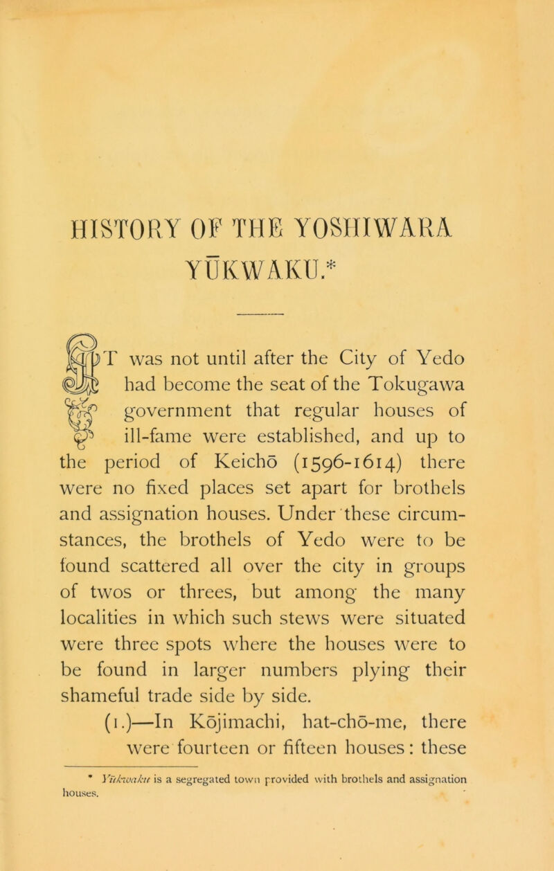 YUKWAKUY 3) was not until after the City of Yedo had become the seat of the Tokugawa government that regular houses of ill-fame were established, and up to the period of Keicho (1596-1614) there were no fixed places set apart for brothels and assignation houses. Under these circum- stances, the brothels of Yedo were to be found scattered all over the city in groups of twos or threes, but among the many localities in which such stews were situated were three spots where the houses were to be found in larger numbers plying their shameful trade side by side. (1.)—In Kojimachi, hat-ch5-me, there were fourteen or fifteen houses: these * Ytikioakn is a segregated town provided with brothels and assignation houses.