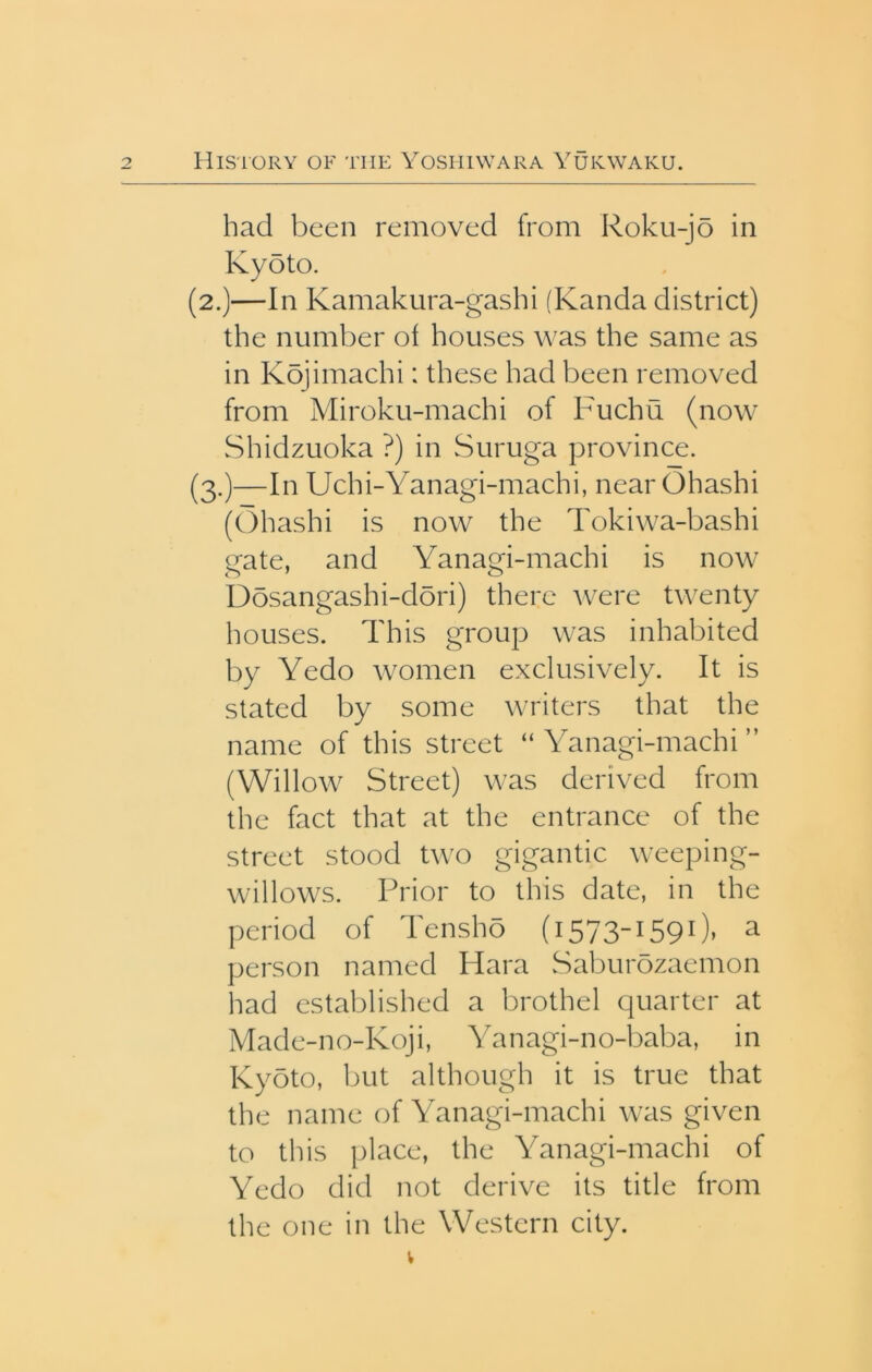 had been removed from Roku-jo in Kyoto. (2.)—In Kamakura-gasbi (Kanda district) the number of houses was the same as in Kbjimachi: these had been removed from Miroku-machi of Fuchu (now Shidzuoka ?) in Suruga province. (3.)—In Uchi-Yanagi-machi, near Ohashi (Ohashi is now the Tokiwa-bashi gate, and Yanagi-machi is now Dosangashi-dori) there Avere twenty houses. This group was inhabited by Yedo women exclusively. It is stated by some writers that the name of this street “Yanagi-machi” (Willow Street) was derived from the fact that at the entrance of the street stood two gigantic weeping- willows. Prior to this date, in the period of Tensho (i573i590» ^ person named Hara Saburozaemon had established a brothel quarter at Made-no-Koji, Yanagi-no-baba, in Kyoto, but although it is true that the name of Yanagi-machi was given to this place, the Yanagi-machi of Yedo did not derive its title from the one in the Western city.