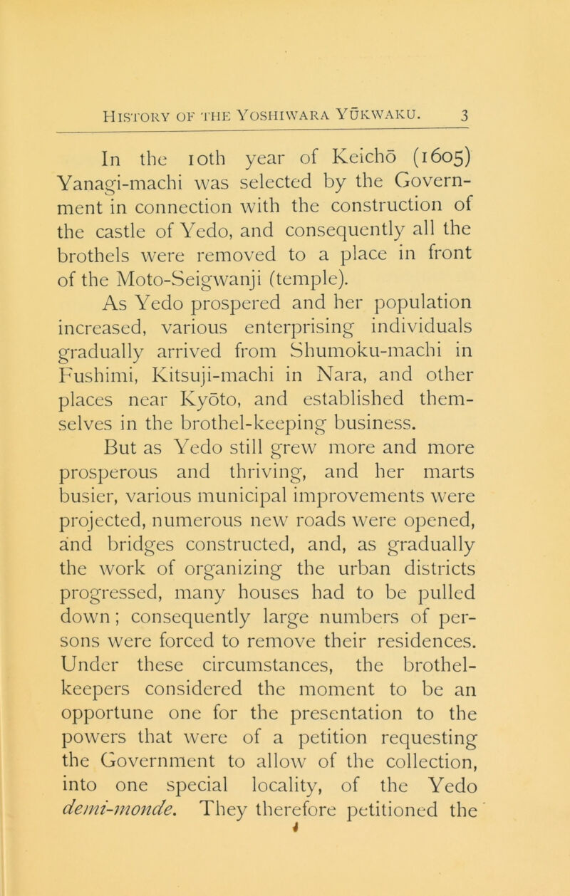 In the loth year of Keicho (1605) Yanagi-machi was selected by the Govern- ment in connection with the construction of the castle of Yedo, and consequently all the brothels were removed to a place in front of the Moto-Seigwanji (temple). As Yedo prospered and her population increased, various enterprising individuals gradually arrived from Shumoku-machi in Fushimi, Kitsuji-machi in Nara, and other places near Kyoto, and established them- selves in the brothel-keeping business. But as Yedo still grew more and more prosperous and thriving, and her marts busier, various municipal improvements were projected, numerous new roads were opened, and bridges constructed, and, as gradually the work of organizing the urban districts progressed, many houses had to be pulled down; consequently large numbers of per- sons were forced to remove their residences. Under these circumstances, the brothel- keepers considered the moment to be an opportune one for the presentation to the powers that were of a petition requesting the Government to allow of the collection, into one special locality, of the Yedo demi-monde. They therefore petitioned the 4