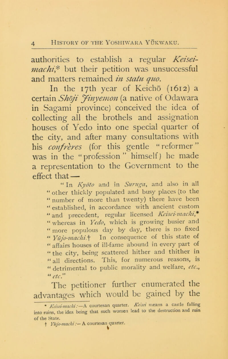 authorities to establish a regular Keisei- machi^' but their petition was unsuccessful and matters remained in statu quo. In the 17th year of Keicho (1612) a certain Shbji yinyemon (a native of Odawara in Sagami province) conceived the idea of collecting all the brothels and assignation houses of Yedo into one special quarter of the city, and after many consultations with his confreres (for this gentle “ reformer ” was in the “profession” himself) he made a representation to the Government to the effect that — “In Kyoto and in Sunt on, and also in all “ other thickly populated and busy places (to the “ number of more than twenty) there have been “ established, in accordance with ancient custom “ and precedent, regular licensed Kcisci-inachi,* “ whereas in Yedo, which is growing busier and “more populous day by day, there is no fixed “ Yu jo-VI etc hi.\ In consequence of this state of “ affairs houses of ill-fame abound in every part of “ the city, being scattered hither and thither in “ all directions. This, for numerous reasons, is “ detrimental to public morality and welfare, etc., “ etcS The petitioner further enumerated the advantages which would be gained by the • Keisei-7nachi:—S courtesan quarter. Keisei means a castle falling into ruins, the idea being that such women lead to the destruction and ruin of the State. t Yujo-machiA courtesan quarter.