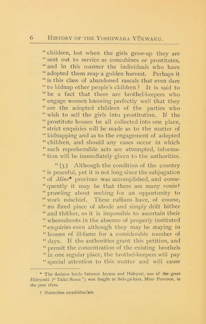 “ children, but when the j^irls i^row-up they are “ sent out to service as concubines or prostitutes, “ and in this manner the individuals who have “ adopted them reap a golden harvest. Perhaps it “ is this class of abandoned rascals that even dare “ to kidnap other people’s clnldren ? It is said to “ be a fact that there are brothel-keepers who “ engage women knowing perfectly well that they “ are the adopted children of the parties who wish to sell the girls into prostitution. If the “ prostitute houses be all collected into one place, “ strict enquiries will be made as to the matter of “ kidnapping and as to the engagement of adopted “ children, and should any cases occur in which “ such reprehensible acts are attempted, informa- “ tion will be immediately given to the authorities. “ (3.) Although the condition of the country “ is peaceful, yet it is not long since the subjugation “ of Mino* province was accomplished, and conse- “ quently it may be that there are many ronin\ “ prowling about seeking for an opportunity to “ work mischief. These ruffians have, of course, “ no fixed place of abode and simply drift hither “ and thither, so it is impossible to ascertain their “ whereabouts in the absence of properly instituted “ enquiries even although they may be staying in “ houses of ill-fame for a considerable number of “ days. If the authorities grant this petition, and “ permit the concentration of the existing brothels “ in one regular place, the brothel-keepers will pay “special attention to this matter and will cause • Tlie decisive balile between leyasu and Hideyori, son of the great Hideyoshi (“ TaikO Sama ”) was fought at Seki-ga-hara, Mino Province, in the year 1600. t Masterless swashkbuclers.