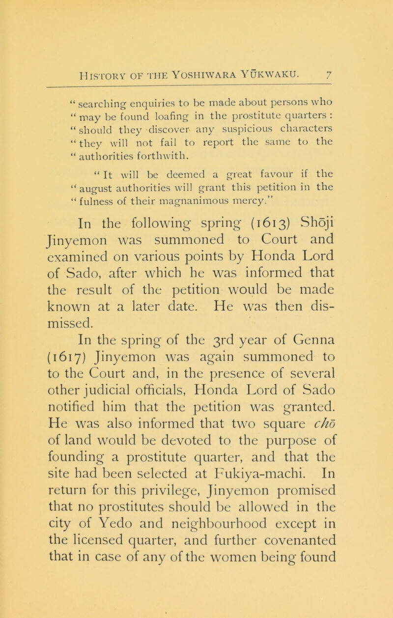 “ searching enquiries to be made about persons who “ may be found loafing in the prostitute quarters : “ should they discover any suspicious characters “ they will not fail to report the same to the “ authorities forthwith. “ It will be deemed a great favour if the “ august authorities will grant this petition in the “ fulness of their magnanimous mercy.” In the following spring {1613) Shoji Jinyemon was summoned to Court and examined on various points by Honda Lord of Sado, after which he was informed that the result of the petition would be made known at a later date. He was then dis- missed. In the spring of the 3rd year of Genna (1617) Jinyemon was again summoned to to the Court and, in the presence of several other judicial officials, Honda Lord of Sado notified him that the petition was granted. He was also informed that two square chb of land would be devoted to the purpose of founding a prostitute quarter, and that the site had been selected at Fukiya-machi. In return for this privilege, Jinyemon promised that no prostitutes should be allowed in the city of Yedo and neighbourhood except in the licensed quarter, and further covenanted that in case of any of the women being found