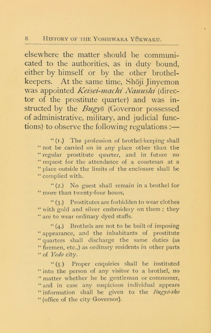 elsewhere the matter should be communi- cated to the authorities, as in duty bound, either by himself or by the other brothel- keepers. At the same time, Shoji Jinyemon was appointed Keisei-machi Nanushi (direc- tor of the prostitute quarter) and was in- structed by the Bugyo (Governor possessed of administrative, military, and judicial func- tions) to observe the following regulations :— “(i.) The profession of brothel-keeping'shall “ not be carried on in any place other than the “ regular prostitute quarter, and in future no “ request for the attendance of a courtesan at a “ place outside the limits of the enclosure shall be “ complied with. “ (2.) No guest shall remain in a brothel for “ more than twenty-four hours, “ (3,) Prostitutes are forbidden to wear clothes “ with gold and silver embroideiy on them ; they “ are to wear ordinary dyed stuffs. “ (4.) Brothels are not to be built of imposing “ appearance, and the inhabitants of prostitute “ quarters shall discharge the same duties (as “ firemen, etc.,) as ordinary residents in other parts “ of Yedo city. “ (5.) Ih'oper enquiries shall be instituted “ into the person of any visitor to a brothel, no “ matter whether he be gentleman or commoner, “ and in case any suspicious individual appears “ information shall be given to the Bugyd-sho “ (office of the city Governor).