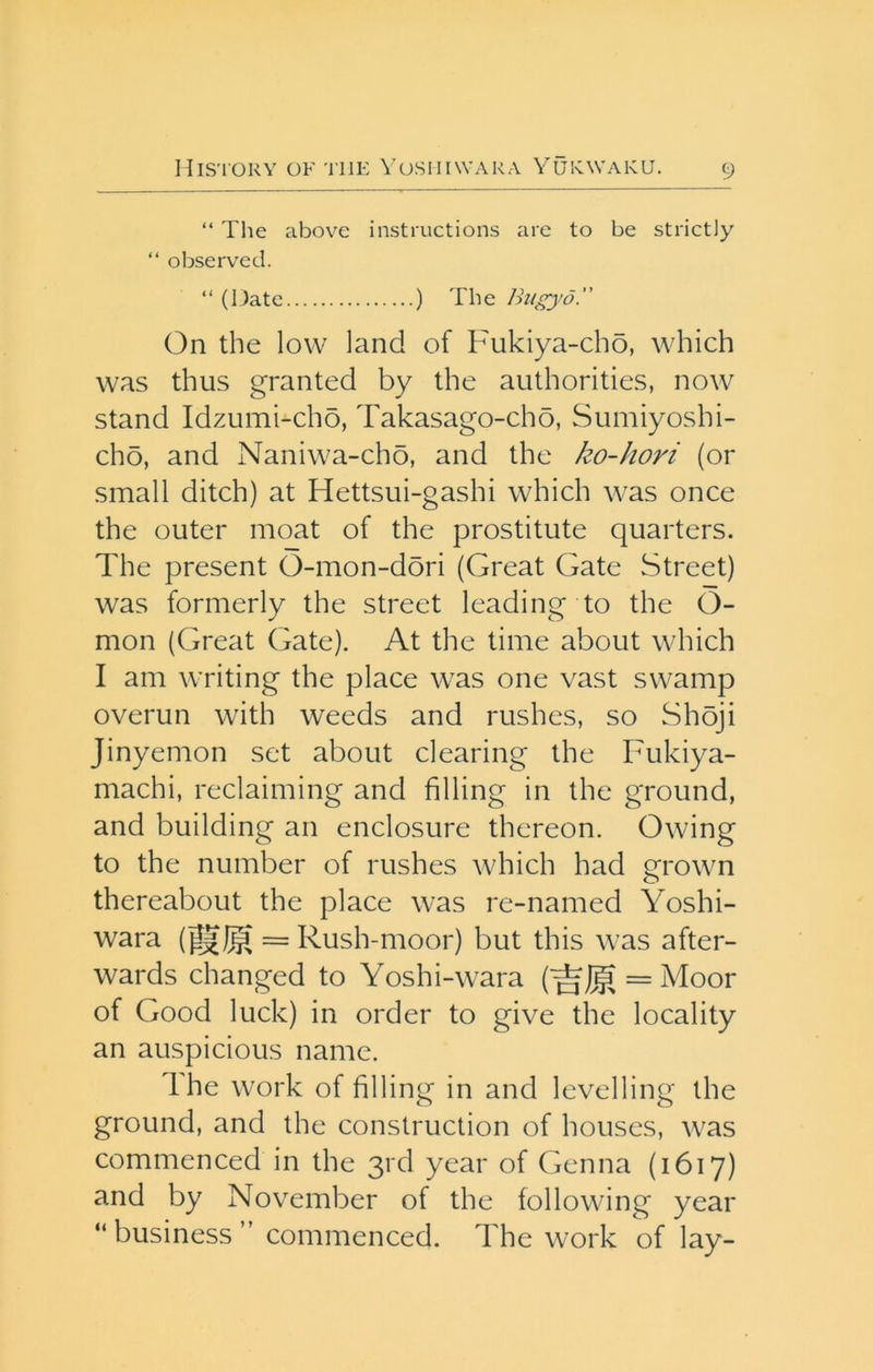 “ Tlie above instructions are to be strictly “ observed. “ (Date ) The Ihigyd. On the low land of Fukiya-cho, which was thus granted by the authorities, now stand Idzumi-cho, Takasago-cho, Sumiyoshi- cho, and Naniwa-cho, and the ko-hori (or small ditch) at Hettsui-gashi which was once the outer moat of the prostitute quarters. The present O-mon-dori (Great Gate Street) was formerly the street leading to the O- mon (Great Gate). At the time about which I am writing the place was one vast swamp overun with weeds and rushes, so Shoji Jinyemon set about clearing the Fukiya- machi, reclaiming and filling in the ground, and building an enclosure thereon. Owing to the number of rushes which had grown thereabout the place was re-named Yoshi- wara (^I§ = Rush-moor) but this was after- wards changed to Yoshi-wara (^J|g = Moor of Good luck) in order to give the locality an auspicious name. Ihe work of filling in and levelling the ground, and the construction of houses, was commenced in the 3rd year of Genna (1617) and by November of the following year “ business ” commenced. The work of lay-