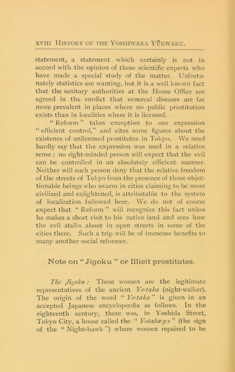 statement, a statement whicli certainly is not in accord with the opinion of those scientific experts who have made a special study of the matter. Unfortu- nately statistics are wanting-, but it is a well known fact that the .sanitary authorities at the Home Office are agreed in the verdict that venereal diseases are far more prevalent in places where no public prostitution exists than in localities where it is licensed. “ Reform ” takes exception to our expression efficient control,” and cites some figures about the existence of unlicensed prostitutes in Tokyo. We need hardly say that the expression was used in a relative sense ; no right-minded person will expect that the evil can be controlled in an absolutely efficient manner. Neither will such person deny that the relative freedom of the .streets of Tokyo from the presence of those objec- tionable beings who swarm in cities claiming to be more civilized and enlightened, is attributable to the system of localization followed here. We do not of course expect that “ Reform ” will recognize this fact unless he makes a short visit to his native land and sees how the evil stalks about in open streets in some of the cities there. Such a trip will be of immense benefits to many another social reformer. Note on 'Wigoku ” or Illicit prostitutes. The Jii^oku: The.se women are the legitimate repre.sentatives of the ancient Yo-taka (night-walker). The origin of the word “ Yo-taka ” is given in an accepted Japane.se encyclopoedia as follows. In the eighteenth century, there was, in Yoshida Street, Tokyo City, a hou.se called the “ Yotaka-ya (the sign of the “Night-hawk”) where women repaired to be