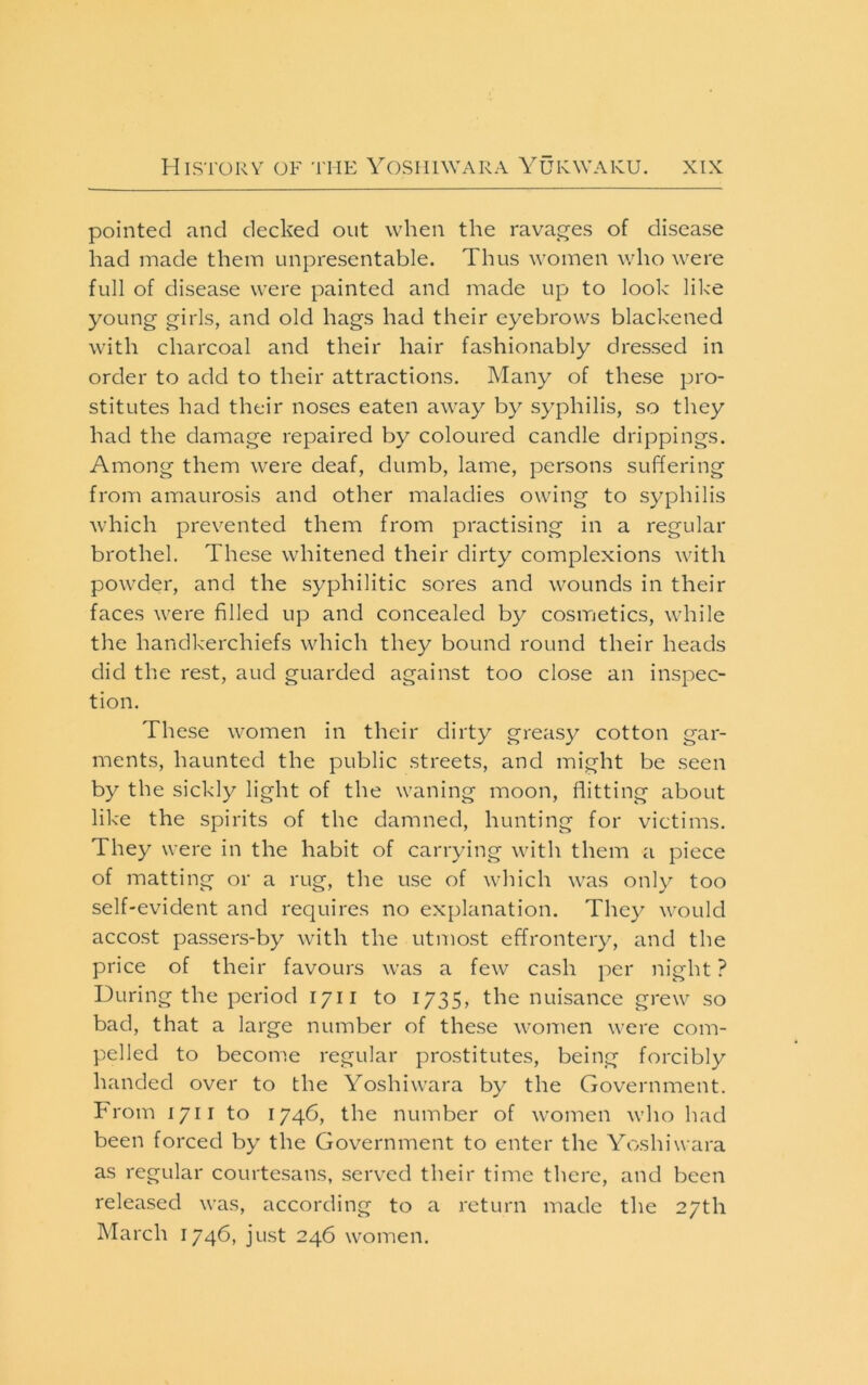 pointed and decked out when the ravages of disease had made them unpresentable. Thus women who were full of disease were painted and made up to look like young girls, and old hags had their eyebrows blackened with charcoal and their hair fashionably dressed in order to add to their attractions. Many of these pro- stitutes had their noses eaten away by syphilis, so they had the damage repaired by coloured candle drippings. Among them were deaf, dumb, lame, persons suffering from amaurosis and other maladies owing to syphilis which prevented them from practising in a regular brothel. These whitened their dirty complexions with powder, and the syphilitic sores and wounds in their faces were filled up and concealed by cosmetics, while the handkerchiefs which they bound round their heads did the rest, aud guarded against too close an inspec- tion. These women in their dirty greasy cotton gar- ments, haunted the public streets, and might be seen by the sickly light of the waning moon, flitting about like the spirits of the damned, hunting for victims. They were in the habit of carrying with them a piece of matting or a rug, the use of which was only too self-evident and requires no explanation. They would accost passers-by with the utmost effrontery, and the price of their favours was a few cash per night ? During the period 1711 to 1735, the nuisance grew so bad, that a large number of these women were com- pelled to become regular prostitutes, being forcibly handed over to the Yoshiwara by the Government. Prom 1711 to 1746, the number of women who had been forced by the Government to enter the Yoshiwara as regular courtesans, served their time there, and been relea.sed was, according to a return made the 27th March 174b, just 246 women.