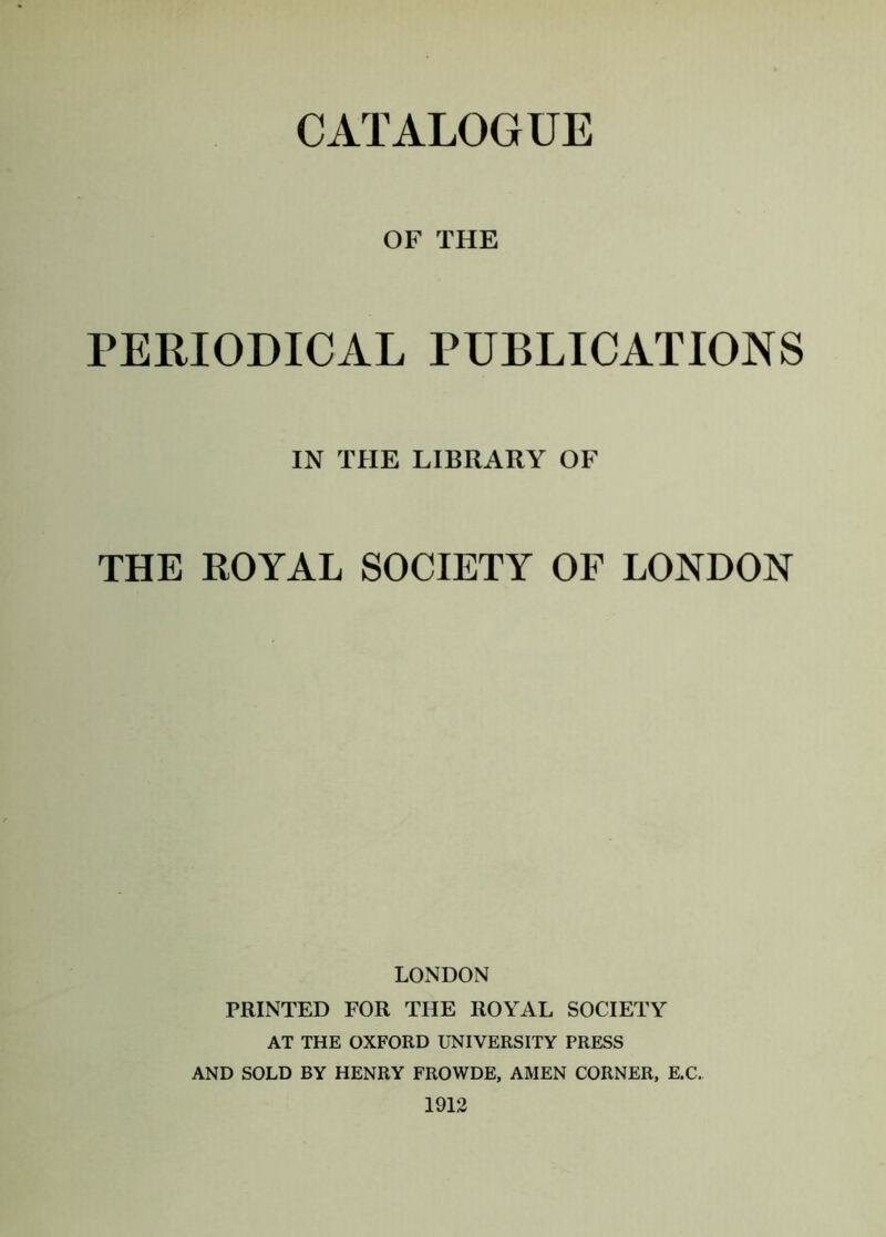 OF THE PERIODICAL PUBLICATIONS IN THE LIBRARY OF THE ROYAL SOCIETY OF LONDON LONDON PRINTED FOR THE ROYAL SOCIETY AT THE OXFORD UNIVERSITY PRESS AND SOLD BY HENRY FROWDE, AMEN CORNER, E.C. 1912