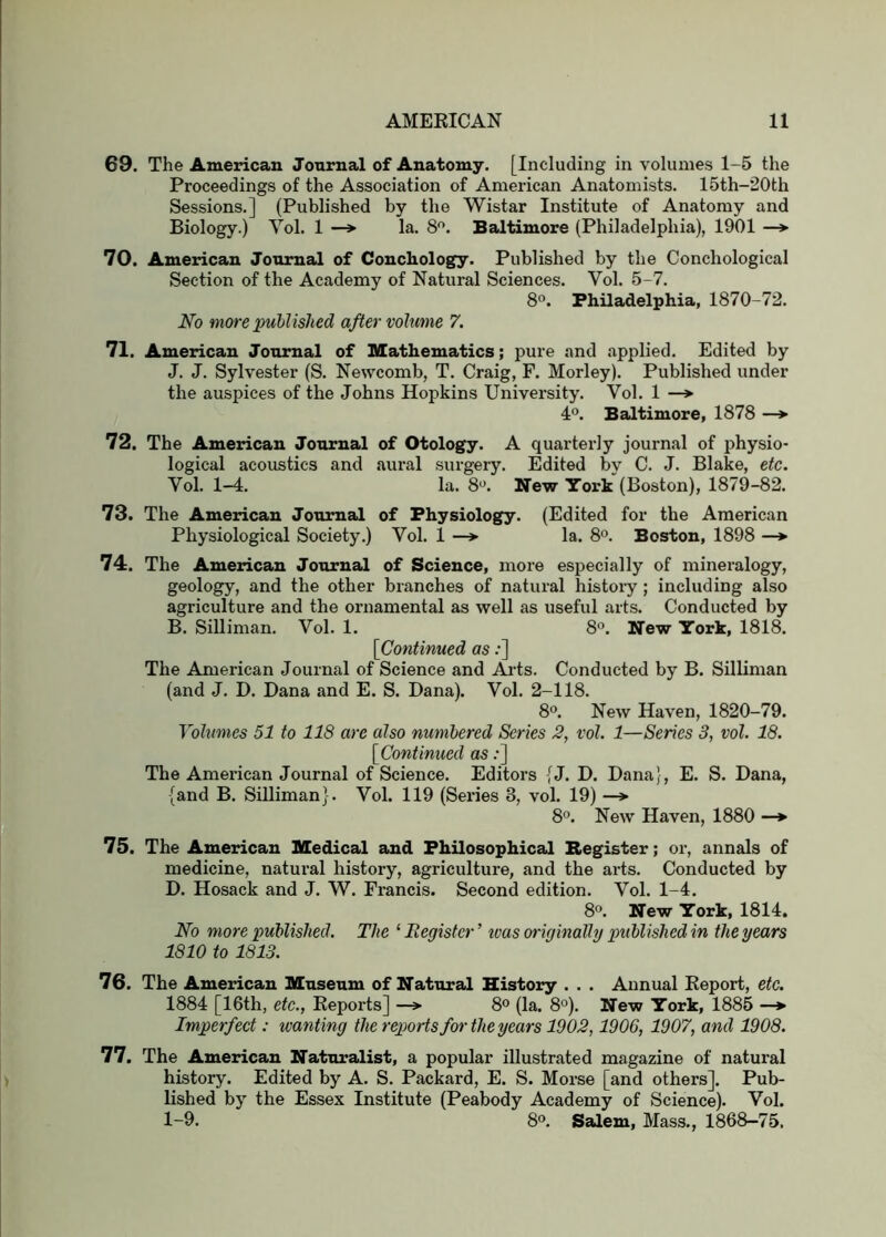 69. The American Journal of Anatomy, [Including in volumes 1-5 the Proceedings of the Association of American Anatomists. 15th-20th Sessions.] (Published by the Wistar Institute of Anatomy and Biology.) Yol. 1 —> la. 8^. Baltimore (Philadelphia), 1901 —> 70. American Journal of Couchology. Published by the Conchological Section of the Academy of Natural Sciences. Yol. 5-7. 8°. Philadelphia, 1870-72. No more published after volume 7. 71. American Journal of Mathematics; pure and applied. Edited by J. J. Sylvester (S. Newcomb, T. Craig, F. Morley). Published under the auspices of the Johns Hopkins University. Yol. 1 —> 4°. Baltimore, 1878 —*■ 72. The American Journal of Otology. A quarterly journal of physio- logical acoustics and aural surgery. Edited by C. J. Blake, etc. Yol. 1-4. la, 8*^. New York (Boston), 1879-82. 73. The American Journal of Physiology. (Edited for the American Physiological Society.) Yol. 1 la. 8°. Boston, 1898 —♦ 74. The American Journal of Science, more especially of mineralogy, geology, and the other branches of natural histoiy; including also agriculture and the ornamental as well as useful arts. Conducted by B. Silliman. Yol. 1. 8. New York, 1818. [Continued as;] The American Journal of Science and Aa-ts. Conducted by B. Silliman (and J. D. Dana and E. S. Dana). Yol. 2-118. 8°. New Haven, 1820-79. Vohtmes 51 to 118 are also numbered Series 3, vol. 1—Series 3, vol. 18. [Continued as .•] The American Journal of Science. Editors {J. D. Dana}, E. S. Dana, {and B, SiUiman}. Yol. 119 (Series 3, vol. 19) —> 8“. New Haven, 1880 —*> 75. The American Medical and Philosophical Begister; oi-, annals of medicine, natural history, agriculture, and the arts. Conducted by D. Hosack and J. W. Francis. Second edition. Yol. 1-4. 8<>. New York, 1814. No more published. The ‘ Register ’ ivas originally published in the years 1810 to 1813. 76. The American Museum of Natural History . . . Annual Report, etc. 1884 [16th, etc., Reports] —» 8° (la. 8°). New York, 1885 —► Imperfect; wanting the reports for the years 1902,1906, 1907, and 1908. 77. The American Naturalist, a popular illustrated magazine of natural history. Edited by A, S. Packard, E. S. Morse [and others]. Pub- lished by the Essex Institute (Peabody Academy of Science). Yol. 1-9. 8®. Salem, Mass., 1868-75.