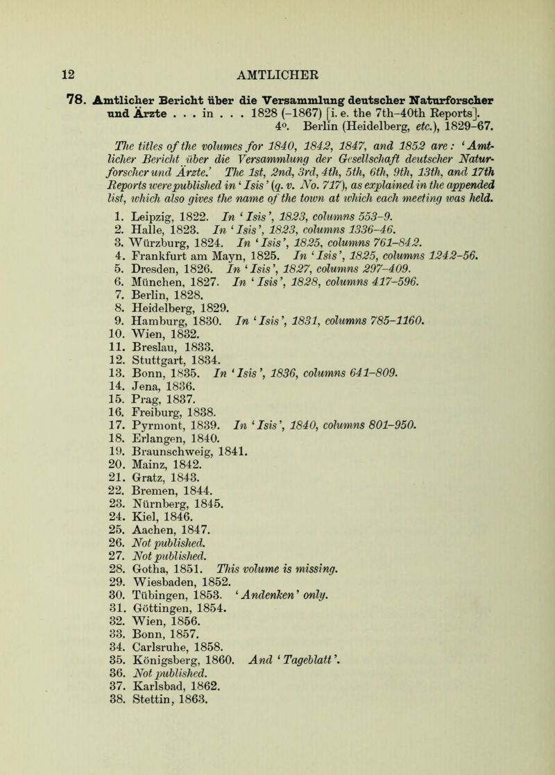 78. Amtlicher Bericht liber die Versammlnng deutscber Naturforscher and Arzte . . . in . . . 1828 (-1867) [i. e. the 7th-40th Reports]. 4®. Berlin (Heidelberg, etc.), 1829-67. The titles of the volumes for 1840, 1842, 1847, and 1852 are: ‘Amt- licher Bericht iiher die Versammlung der Gcsellschaft deutscher Natur- forschcr und Arzte.’ The 1st, 2nd, 3rd, 4th, 5th, 6th, 9th, 13th, and 17th Reports tverepublished in ‘ Isis ’ {q. v. No. 717), as explained in the appended list, which also gives the name of the toivn at tvhich each meeting teas held. 1. Leipzig, 1822. In ‘Isis’, 1823, columns 553-9. 2. Halle, 1823. In ‘ Isis ’, 1823, columns 1336-46. 3. Wurzburg, 1824. In ‘Isis’, 1825, columns 761-842. 4. Frankfurt am Mayn, 1825. In ‘Isis’, 1825, columns 1242-56. 5. Dresden, 1826. In ‘ Isis ’, 1827, columns 297-409. 6. Miinchen, 1827. In ‘ Isis ’, 1828, columns 417-596. 7. Berlin, 1828. 8. Heidelberg, 1829. 9. Hamburg, 1830. In ‘ Isis ’, 1831, columns 785-1160. 10. Wien, 1832. 11. Breslau, 1833. 12. Stuttgart, 1834. 13. Bonn, 1835. In ‘Isis’, 1836, columns 641-809. 14. Jena, 1836. 15. Prag, 1837. 16. Freiburg, 1838. 17. Pyrmont, 1839. In ‘Isis’, 1840, columns 801-950. 18. Erlangen, 1840. 19. Braunschweig, 1841. 20. Mainz, 1842. 21. Gratz, 1843. 22. Bremen, 1844. 23. Nurnberg, 1845. 24. Kiel, 1846. 25. Aachen, 1847. 26. Not published. 27. Not published. 28. Gotha, 1851. This volume is missing. 29. Wiesbaden, 1852. 30. Tubingen, 1853. ‘ Andenken’only. 31. Gottingen, 1854. 32. Wien, 1856. 33. Bonn, 1857. 34. Carlsruhe, 1858. 35. Konigsberg, 1860. And ‘ Tageblatt ’. 36. Not qmblished. 37. Karlsbad, 1862. 38. Stettin, 1863.