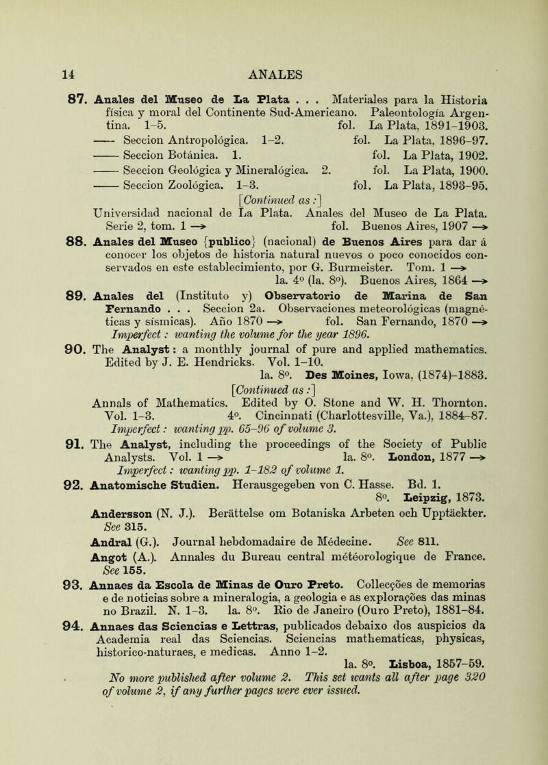 87. Anales del Museo de La Plata . . . Materiales para la Historia fi'sica y moral del Continente Sud-Americano. Paleontologi'a Argen- tina. 1-5. fol. La Plata, 1891-1903. Seccion Antropologica. 1-2. fol. La Plata. 1896-97. Seccion Botanica. 1. fol. La Plata, 1902. Seccion Geologica y Mineralogica. 2. fol. La Plata, 1900. • Seccion Zoologica. 1-3. fol. La Plata, 1893-95. [Continued as:] Universidad nacional de La Plata. Anales del Museo de La Plata. Serie 2, tom. 1 —> fol. Buenos Aires, 1907 —> 88. Anales del Museo {publico} (nacional) de Buenos Aires para dar a conocor los objetos de historia natural nuevos o poco conocidos con- servados en este establecimiento, por G. Burmeister. Tom. 1 —» la. 4° (la. 8°). Buenos Aires, 1864 —> 89. Anales del (Institute y) Observatorio de Marina de San Fernando . . . Seccion 2a. Observaciones meteoroldgicas (magne- ticas y si'smicas). Ano 1870 —> fol. San Fernando, 1870 —» Imperfect: tvanting the volume for the year 1896. 90. The Analyst: a monthly journal of pure and applied mathematics. Edited by J. E. Hendricks. Vol. 1-10. la. 8°. Des Moines, Iowa, (1874)-1883. [Co7itinued as:] Annals of Mathematics. Edited by O. Stone and W. H. Thornton. Vol. 1-3. 40. Cincinnati (Charlottesville, Va.), 1884-87. Imperfect: tvanting pp. 65-96 of volume 3. 91. The Analyst, including the proceedings of the Society of Public Analysts. Vol. 1 —> la. 8*’. London, 1877 —> Imperfect: tvanting pp. 1-182 of volume 1. 92. Anatomiscbe Studien. Herausgegeben von C. Hasse. Bd. 1. 80. Leipzig, 1873. Andersson (N. J.). Berattelse om Botaniska Arbeten och Upptackter. See 315. Andral (G.). Journal hebdomadaire de Medecine. See 811. Angot (A.). Annales du Bureau central meteorologique de France. See 155. 93. Annaes da Bscola de Minas de Ouro Preto. Collecyoes de memorias e de noticias sobre a mineralogia, a geologia e as explora9oes das minas no Brazil. N. 1-3. la. 8°. Kio de Janeiro (Ouro Preto), 1881-84. 94. Annaes das Sciencias e Lettras, publicados debaixo dos auspicios da Academia real das Sciencias. Sciencias mathematicas, physicas, historico-naturaes, e medicas. Anno 1-2. la. 8°. Lisboa, 1857-69. No more published after volume 2. This set wants all after page 320 of volume 2, if any further pages were ever issued.