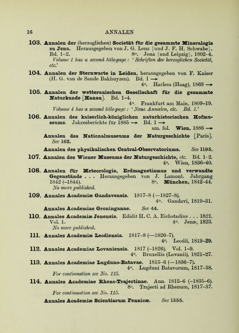 103. Annalen der (herzoglichen) Societat for die gesaminte Mineralogie zu Jena. Herausgegeben von J. Gr. Lenz {und J. F. H. Schwabe}. Bd. 1-2. 8. Jena {und Leipzig}, 1802-4. Volume 1 has a second, title-page: ‘ Schriften der hergoglichen Societat, etc.’ 104. Annalen der Sternwarte in Leiden, herausgegeben von F. Kaiser (H. G. van de Sande Bakhuyzen). Bd. 1 —» 4°. Harlem (Haag), 1868 —> 105. Annalen der wetterauischen Gesellschaft fur die gesammte Naturkunde [Hanan]. Bd. 1-4. 4°. Frankfurt am Main, 1809-19. Volume 4 has a second title-page: ‘Neue Annalen, etc. Bd. 1.’ 106. Annalen des kaiserlich-koniglichen naturhistorischen Hofmn> seums. Jahresberichte fur 1885 —*■ Bd. 1 —»• sm. fol. Wien, 1886 —► Annalen des Nationalmuseums der Naturgeschichte [Paris]. See 162. Annalen des physikalischen Central-Observatoriums. See 1195. 107. Annalen des Wiener Museums der Naturgeschichte, etc. Bd. 1-2. 4o. Wien, 1836-40. 108. Annalen fur Meteorologie, Erdmagnetismus und verwandte Gegenstande . . . Herausgegeben von J. Lamont. Jahrgang 1842 (-1844). 80. Miinchen, 1842^4. No more published. 109. Annales Academies Gandavensis. 1817-8 (—1827-8). 4®. Gandavi, 1819-31. Annales Academiae Groninganae. See 44. 110. Annales Academiae Jenensis. Edidit H. C. A. Eichstadius . . . 1821. Vol. 1. 4°. dense, 1823. No more published. 111. Annales Academiae Leodiensis. 1817-8 (—1826-7). 4°. Leodii, 1819-29. 112. Annales Academiae Lovaniensis. 1817 (-1826). Vol. 1-9. 40. Bruxellis (Lovanii), 1821-27. 113. Annales Academiae Lugduno-Batavae. 1815-6 (—1836-7). 40. Lugduni Batavorum, 1817-38. For continuation see No. 115. 114. Annales Academiae Bheno-Trajectinae. Ann. 1815-6 (-1835-6). 80. Trajecti ad Ehenum, 1817-37. For continuation see No. 115.