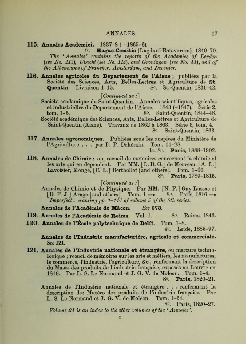 115. Annales Academici. 1837-8 (—1865-6). 4°. Hagae-Comitis (Lugduni-Batavorum), 1840-70. The '•Annales' contains the reports of the Academies of Leyden (see No. 113), Utrecht (see No. 114), and Groningen (see No. 44), and of the Athenceums of Franeher, Amsterdam, and Deventer. 116. Annales agricoles du Departement de I’Aisne ; publiees par la Societe des Sciences, Arts, Belles-Lettres et Agriculture de St. Quentin. Livraison 1-15. 8<>. St.-Quentin, 1831-42. {Continued as;] Soci6t6 academique de Saint-Quentin. Annales scientifiques, agricoles et industrielles du Departement de I’Aisne. 1843 (-1847). Serie 2, tom. 1-5. 8‘>. Saint-Quentin, 1844-48. Societe academique des Sciences, Arts, Belles-Lettres et Agriculture de Saint-Quentin (Aisne). Travaux de 1862 a 1863. S4rie 3, tom. 4. 8°. Saint-Quentin, 1863. 117. Annales ag^onomiques. Publiees sous les auspices du Ministfere de TAgriculture . . . par P. P. Deherain. Tom. 14-28. la. 8®. Paris, 1888-1902. 118. Annales de Chimie : ou, recueil de memoires concernant la chimie et les arts qui en dependent. Par MM. [L. B. G.] de Moi-veau, [A. L.] Lavoisier, Monge, [C. L.] Berthollet [and others]. Tom. 1-96. 8°. Paris, 1789-1815. {Continued as;] Annales de Chimie et de Physique. Par MM. [N. F.] Gay-Lussac et [D. F. J.] Arago [and others]. Tom. 1 —» 8”. Paris, 1816 —* Imperfect: tvantingpp. 1-144 of volume 5 of the 8th series. Annales de I’Acad^mie de Macon. See 573. 119. Annales de I’Academie de Beims. Vol. 1. 8°. Reims, 1843. 120. Annales de I’l^cole polytechnique de Delft. Tom. 1-8. 40. Leide, 1885-97. Annales de I’Industrie manufacturi^re, agricole et couimerciale. See 121. 121. Annales de I’lndustrie nationale et 6trangdre, ou mercure techno- logique ; recueil de memoires sur les arts et metiers, les manufactures, le commerce, I’industrie, I’agriculture, &c., renfermant la description du Musee des produits de I’industrie fran^aise, exposes au Louvre en 1819. Par L. S. Le Normand et J. G. V. de Moleon. Tom. 1-4. 8®. Paris, 1820-21. Annales de ITndustrie nationale et etrangere . . . renfermant la description des Mus4es des produits de I’industrie franfaise. Par L. S. Le Normand et J. G. V. de Moleon. Tom. 1-24. 8®. Paris, 1820-27. Volumie 24 is an index to the other volumes of the ‘ Annales ’. c