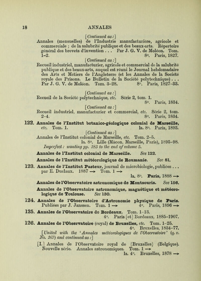 [^Continued os.*] Annales (mensuelles) de I’lndustrie manufacturifere, agi-icole et commerciale ; de la salubrite publique et des beaux-arts. Kepertoire general des brevets d’invention . . . Par J. G. V. de Moleon. Tom. 1- 2. 8°. Paris, 1827. [Continued as .*] Kecueil industriel, manufacturier, agricole et commercial de la salubrite publique et des beaux-arts, auquel est reuni le Journal hebdomadaire des Arts et Metiers de I’Angleterre (et les Annales de la Societe royale des Prisons. Le Bulletin de la Societe polytechnique) . . . Par J. G. V. de Moleon. Tom. 3-28. 8°. Paris, 1827-33. [Continued as .*] Kecueil de la Societe polytechnique, etc. Serie 2, tom. 1. 8o. Paris, 1834. [Continued as .*] Kecueil industriel, manufacturier et commercial, etc. Serie 2, tom. 2- 4. 8“. Paris, 1834. 122. Annales de I’Institut botanico-g^ologique colonial de Marseille, etc. Tom. 1. la. 8°. Paris, 1893. [Continued as .*] Annales de ITnstitut colonial de Marseille, etc. Tom. 2-5. la. 8o. Lille (Macon, Marseille, Paris), 1895-98. Imjgcrfect: wanting pi). 183 to the end of volume 5. Annales de I’Institut colonial de Marseille. See 122. Annales de I’Institut m6t6orologique de Roumanie. See 81. 123. Annales de I’Institut Pasteur, journal de microbiologie, publiees . . . par E. Duclaux. 1887 —»• Tom. 1 —» la. 8®. Paris, 1888 —»• Annales de I’Observatoire astronomique de Montsouris. See 156. Annales de I’Observatoire astronomique, magnetique et m6teoro- logique de Toulouse. See 130. 124. Annales de I’Observatoire d’Astronomie physique de Paris. Publiees par J. Janssen. Tom. 1 —> 4°. Paris, 1896 —» 125. Annales de I’Observatoire de Bordeaux. Tom. 1-13. 4'*. Paris [et] Bordeaux, 1885-1907. 126. Annales de I’Observatoire (I'oyal) de Bruxelles, etc. Tom. 1-25. 4°. Bruxelles, 1834-77. [United tvith the ‘Annales meteorologigues de VOhservatoire’ (q.v. No. 16?) and continued as;] [I.] Annales de I’Observatoire royal de {Bruxelles} (Belgique). Nouvelle serie. Annales astronomiques. Tom. 1 —» la. 4°. Bruxelles, 1878 —>