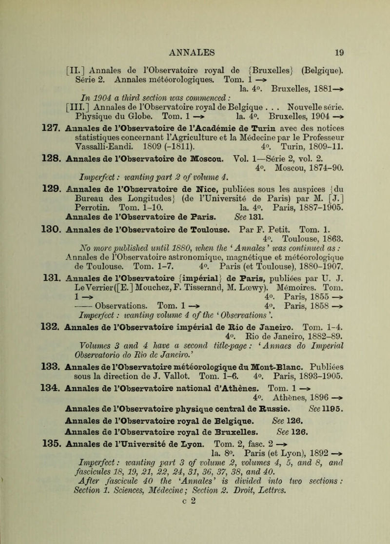 [II.] Annales de I’Observatoire royal de {Bruxelles} (Belgique). Serie 2. Annales meteorologiques. Tom. 1 —* la. 4°. Bruxelles, 1881—» In 1904 a third section teas cmnnienced: [III.] Annales de rObsei-vatoire royal de Belgique . . . Nouvelle serie. Physique du Globe. Tom. 1 —» la. 4°. Bruxelles, 1904 —» 127. Annales de I’Observatoire de I’Academie de Turin avec des notices statistiques concernant I’Agriculture et la Medecine par le Professeur Vassalli-Eandi. 1809 (-1811). 4°. Turin, 1809-11. 128. Annales de I’Observatoire de Moscou. Vol. 1—Serie 2, vol. 2. 4°. Moscou, 1874-90. Imperfect: icanting part 2 o/volume 4. 129. Annales de I’Observatoire de Nice, publiees sous les auspices [du Bureau des Longitudes} (de TUniversite de Paris) par M. [J.] Perrotin. Tom. 1-10. la. 4®. Paris, 1887-1905. Annales de I’Observatoire de Paris. See 131. 130. Annales de I’Observatoire de Toulouse. Par F. Petit. Tom. 1. 4°. Toulouse, 1863. No more puUished until 1880, ivhen the ‘ Annales ’ was continued as: Annales de I’Observatoire astronomique, magnetique et met6orologique de Toulouse. Tom. 1-7. 4®. Paris (et Toulouse), 1880-1907. 131. Annales de I’Observatoire {imperial} de Paris, publiees par U. J. LeVeiTier(rE.] Mouchez, F. Tisserand, M. Loewy). Memoires. Tom. 1 -> 40. Paris, 1855 Observations. Tom. 1 —> 4o. Paris, 1858 —> Imperfect: icanting volume 4 of the ‘ Observations \ 132. Annales de I’Observatoire imperial de Rio de Janeix'o. Tom. 1-4. 4o. Eio de Janeiro, 1882-89. Volumes 3 and 4 have a second title-page: ‘ Annaes do Imperial Observatorio do Eio de Janeiro.’ 133. Annales de I’Observatoire meteorologique du Mont-Blanc. Publiees sous la direction de J. Vallot. Tom. 1-6. 4®. Paris, 1893-1905. 134. Annales de I’Observatoire national d’Athdnes. Tom. 1 —» 4°. Athfenes, 1896 —> Annales de I’Observatoire physique central de Russie. See 1195. Annales de I’Observatoire royal de Belgique. See 126. Annales de I’Observatoire royal de Bamxelles. See 126. 135. Annales de l’Universit6 de Lyon. Tom. 2, fasc. 2 —*■ la. 8o. Paris (et Lyon), 1892 —> Imperfect: icanting part 3 of volume 2, volumes 4, 5, and 8, and fascicules 18, 19, 21, 22, 24, 31, 36, 37, 38, and 40. After fascicule 40 the ^Annales’ is divided into two sections: Section 1. Sciences, Medecine; Section 2. Droit, Lettres. c 2