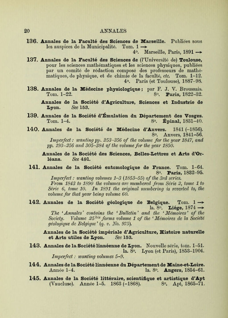 136. Aunales de la Faculte des Sciences de Marseille. Publiees sous les auspices de la Municipalite. Tom. 1 —* 4°. Marseille, Paris, 1891 —* 137. Aunales de la Faculte des Sciences de (I’Uniyersite de) Toulouse, pour les sciences mathematiques et les sciences physiques, publi6es par un comite de redaction compose des professeurs de mathe- matiques, de physique, et de chimie de la faculte, etc. Tom. 1-12. 4°. Paris (et Toulouse), 1887-98. 138. Anuales de la M^decine physiologique; par F. J. V. Broussais. Tom. 1-22. 8°. Paris, 1822-32. Annales de la Societe d’Agriculture, Sciences et Industrie de Lyon. See 153. 139. Annales de la Soci6te d’lBmulation du D6partement des Vosges. Tom. 1-4. 80. Epinal, 1831-40. 140. Aunales de la Societe de Medecine d’Anvers. 1841 (-1856). 8°. Anvers, 1841-56. Imperfect: ivanting pp. 253-356 of the volume for the year 1847, and pp. 193-256 and 305-384 of the volume for the year 1850. Annales de la Soci6t6 des Sciences, Belles-Lettres et Arts d’Or- leaus. See 491. 141. Annales de la Societe entomologique de France. Tom. 1-64. 8o. Paris, 1882-95. Imperfect: tvanting volumes 1-3 {1853-55) of the 3rd series. From 1843 to 1890 the volumes are numbered from Serie 2, tome 1 to Serie 6, tome 10. In 1891 the original numbering is reverted to, the volume for that year being volume 60. 142. Annales de la Soci6t6 geologique de Belgique. Tom. 1 —*■ la. 8°. Liege, 1874 The ‘Annales’ contains the ‘Bulletin’ and the ‘ Memoir es’ of the Society. Volume 25^^^ forms volume 1 of the ‘Memoires de la Societe geologique de Belgique ’ (q. v. No. 975). Annales de la Soci4t6 imp6riale d’Agriculture, Histoire naturelle et Arts utiles de Lyon. See 153. 143. Annales de la Society linn^enne de Lyon. Nouvelle serie, tom. 1-51. la. 80. Lyon (et Paris), 1853-1904. Imperfect: wanting volumes 5-9. 144. Annales de la Society linneenne du Departement de Maine-et-Loire. Annee 1-4. la. 8o. Angers, 1854-61. 145. Annales de la Societe litt6raire, scientifique et artistique d’Apt (Vaucluse). Annee 1-5. 1863 (-1868). 8o. Apt, 1865-71,