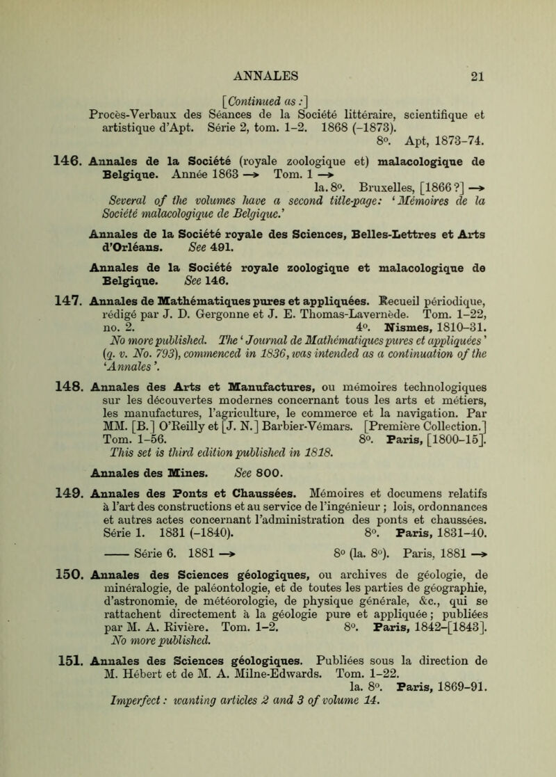 \_Continued as;] Proces-Verbaux des Seances de la Societe litteraire, scientifique et artistique d’Apt. Serie 2, tom. 1-2. 1868 (-1873). 8«. Apt, 1873-74. 146. Annales de la Societe (royale zoologique et) malacologiqne de Belgique. Annee 1863 —» Tom. 1 —> la. 8®. Bruxelles, [1866?] —* Several of the volumes have a second title-page: ‘Memoires de la Societe malacologique de Belgique.’ Annales de la Societe royale des Sciences, Belles-Lettres et Arts d’Orl6ans. See 491. Annales de la Societe royale zoologique et malacologique de Belgique. See 146. 147. Annales de Matli6niatiques pures et appliquees. Eecueil periodique, redige par J. D. Gergonne et J. E. Thomas-Lavernede. Tom. 1-22, no. 2. 4®. Nismes, 1810-31. No more published. The ‘ Journal de Mathematiques pures et appliquees' {q. V. No. 793), comynenced in 1836, teas intended as a continuation of the '■Annales ’. 148. Annales des Arts et Manufactures, ou memoires technologiques sur les d6couvertes modernes concernant tous les arts et metiers, les manufactures, I’agriculture, le commerce et la navigation. Par MM. [B.] O’Keilly et [J. N.] Barbier-Vemars. [Premifere Collection.] Tom. 1-56. 8^. Paris, [1800-15]. This set is third edition published in 1818. Annales des Mines. See 800. 149. Annales des Ponts et Chauss6es. Memoires et documens relatifs a I’ai’t des constructions et au service de I’ingenieur ; lois, ordonnances et autres actes concernant Tadministration des ponts et chaussees. Serie 1. 1831 (-1840). 8°. Paris, 1831-40. Serie 6. 1881 —> 8° (la. 8°). Paris, 1881 —> 150. Annales des Sciences geologiques, ou archives de geologie, de mineralogie, de paleontologie, et de toutes les parties de geographie, d’astronomie, de meteorologie, de physique generale, &c., qui se rattachent directement a la geologie pure et appliquee; publiees par M. A. Kiviere. Tom. 1-2. 8“. Paris, 1842-[1843]. No more published. 151. Annales des Sciences geologiques. Publiees sous la direction de M. Hebert et de M. A. Milne-Edwards. Tom. 1-22. la. 8°. Paris, 1869-91. Imperfect: wanting articles 2 and 3 of volume 14.