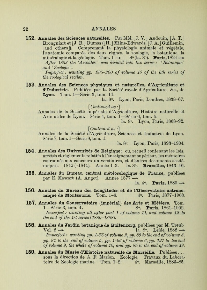 152. Annales des Sciences natiirelles. Par MM. [J. V.] Audouin, [A. T.] Brongniart et [J. B.] Dumas {[H.] Milne-Edwards, [J. A.] Guillemin, [and others]). Comprenant la physiologie animale et v^getale, Tanatomie comparee des deux regnes, la zoologie, la botanique, la minei-alogie et la geologie. Tom. 1 —> 8° (la. 8'^). Paris, 1824 —* After 1833 the ‘Annales’ teas divided into tivo series: ‘Botanique’ and ‘ Zoologie ’. Imperfect: wanting pp. 285-300 of volume 16 of the 6th series of the zoological section. 153. Annales des Sciences physiques et naturelles, d’Agriculture et d’Industrie. Publiees par la Societe royale d’Agriculture, &c., de Lyon. Tom. 1—Serie 3, tom. 11. la. 8^^. Lyon, Paris, Londres, 1838-67. [^Continued as;] Annales de la Societe imperiale d’Agriculture, Histoire naturelle et Arts utiles de Lyon. Serie 4, tom. 1—Serie 6, tom. 5. la. 8°. Lyon, Paris, 1868-92. [Continued as;] Annales de la Societe d’Agriculture, Sciences et Industrie de Lyon. Serie 7, tom. 1—Serie 8, tom. 1. la. 8<’. Lyon, Paris, 1893-1904. 154. Annales des TTniversit^s de Eelgique; ou, recueil contenant les lois, arretes et rfeglements relatifs a I’enseignement superieur, les memoires couronnes aux concours universitaires, et d’autres documents acade- miques. 1842 (-1844). Annee 1-3. la. 8». Bruxelles, 1843-46. 155. Annales du Bureau central meteorologique de France, publiees par E. Mascart (A. Angot). Annee 1877 —» la. 4°. Paris, 1880 —» 156. Annales du Bureau des Longitudes et de I’Observatoire astrono- mique de Montsouris. Tom. 1-6. 4°. Paris, 1877-1903. 157. Annales du Conservatoire (imperial) des Arts et Metiers. Tom. 1—Serie 3, tom. 4. Paris, 1861-1902. Imperfect: wanting all after part 1 of volume 11, and volume 12 to the end of the 1st series (1880-1888). 158. Annales du Jardin botanique de Buitenzorg, publiees par M. Treub. Vol. 2 ^ la. 8^. Leide, 1882 ^ Imperfect: loant ing pp. 1-76 of volume 2,pp. 89 to the end of volume 3, pp. 81 to the end of volume 5, pp. 1-96 of volume 6,pp. 127 to the end of volume 9, the tohole of volume 10, and pp. 83 to the end of volume 19. 159. Annales du Musee d’Histoire naturelle de Marseille. Publiees. . . sous la direction de A. F. Marion. Zoologie. Travaux du Labora- toire de Zoologie marine. Tom. 1-2. 4®. Marseille, 1883-85.