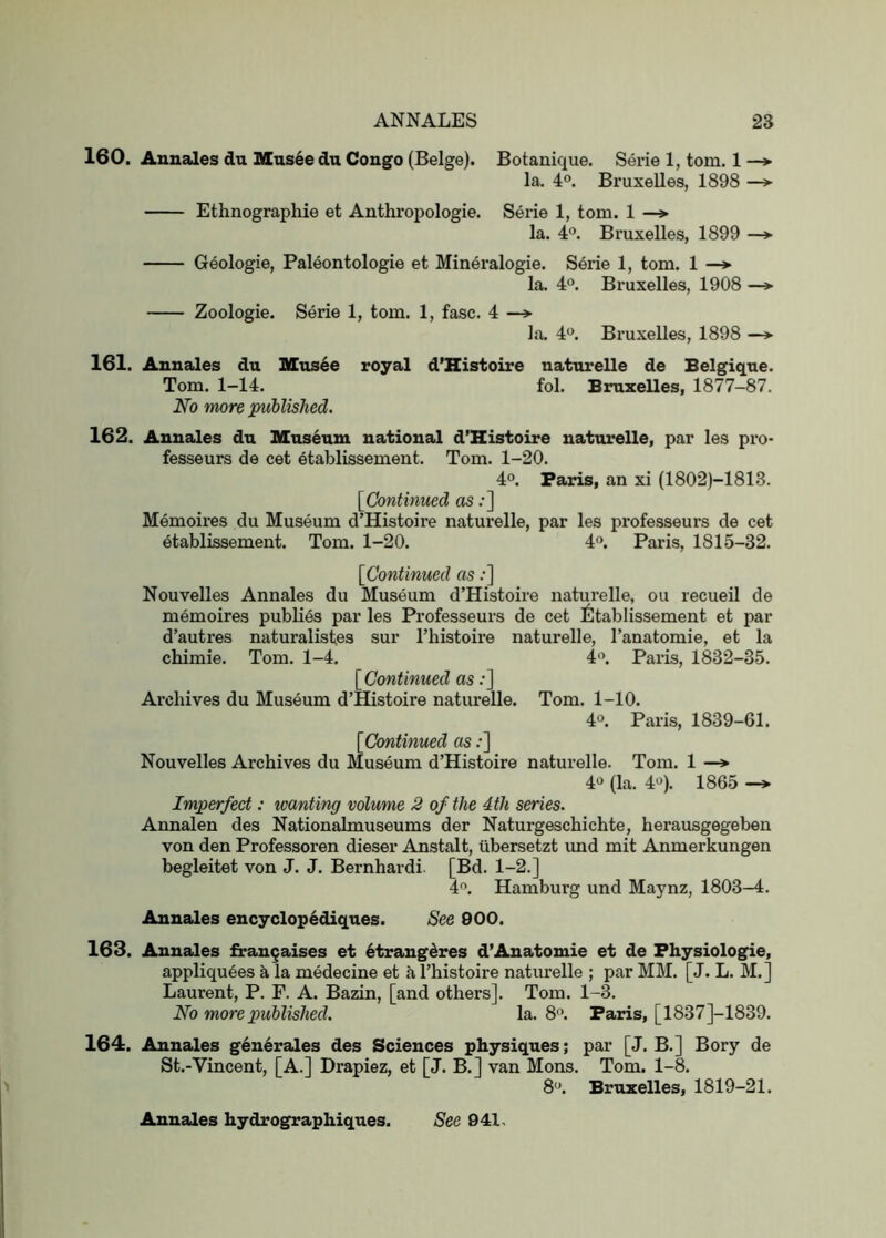 160. Anuales du Mus6e du Congo (Beige). Botanique. Serie 1, tom. 1 la. 4®. Bruxelles, 1898 —> Ethnographie et Anthropologie. Serie 1, tom. 1 —> la. 4°. Bruxelles, 1899 —»■ Geologic, Paleontologie et Mineralogie. Serie 1, tom. 1 —> la. 4“. Bruxelles, 1908 Zoologie. Serie 1, tom. 1, fasc. 4 —> la. 4°. Bruxelles, 1898 —> 161. Anuales du Mns4e royal d’Histoire uaturelle de Belgique. Tom. 1-14. fol. Bruxelles, 1877-87. No more published. 162. Annales du Museum national d’Ristoire naturelle, par les pro- fesseurs de cet 6tablissement. Tom. 1-20. 4°. Paris, an xi (1802)-1813. [Continued as;] Memoires du Museum d’Histoire naturelle, par les professeurs de cet etablissement. Tom. 1-20. 4®. Paris, 1815-32. [Continued as;] Nouvelles Annales du Museum d’Histoire naturelle, ou recueil de memoires publics par les Professeurs de cet liltablissement et par d’autres naturalisfes sur I’histoire naturelle, I’anatomie, et la chimie. Tom. 1-4. i. Pax-is, 1832-35. [Continued as ;J Archives du Museum d’Histoire naturelle. Tom. 1-10. 4°. Paris, 1839-61. [Continued as;] Nouvelles Archives du Museum d’Histoire natui’elle. Tom. 1 —» 4*> (la. 4«). 1865 -> Imperfect: wanting volume 2 of the 4th series. Annalen des Nationalmuseums der Naturgeschichte, herausgegeben von den Professoren dieser Anstalt, iibersetzt imd mit Anmerkungen begleitet von J. J. Bernhardi [Bd. 1-2.] 4^ Hamburg und Maynz, 1803-4. Annales encyclop^diques. See 900. 163. Annales fitrau^aises et 6trang^res d’Anatomie et de Fhysiologie, appliquees a la medecine et a I’histoire naturelle ; par MM. [J. L. M.] Laurent, P. F. A. Bazin, [and others]. Tom. 1-3. No more published. la. 8. Paris, [1837]-1839. 164. Annales generales des Sciences physiques; par [J. B.] Bory de St.-Vincent, [A.] Drapiez, et [J. B.] van Mons. Tom. 1-8. 8'\ Bruxelles, 1819-21. Annales hydrographiques. See 941.