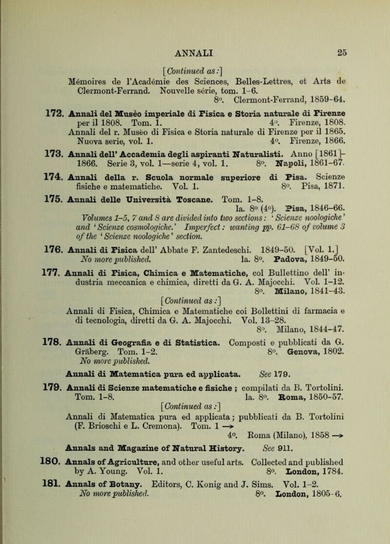 [^Continued as;] Memoires de I’Academie des Sciences, Belles-Lettres, et Arts de Clermont-Ferrand. Nouvelle serie, tom. 1-6. 8“. Clermont-Ferrand, 1859-64. 172. Annali del mnseo imperiale di Fisica e Storia naturale di Firenze per il 1808. Tom. 1. 4*^. Firenze, 1808. Annali del r. Museo di Fisica e Storia naturale di Firenze per il 1865. Nuova serie, vol. 1. 4°. Firenze, 1866. 173. Annali dell’ Accademia degli aspirant! Naturalist!. Anno [1861]- 1866. Serie 3, vol. 1—serie 4, vol. 1. 8*^. Napoli, 1861-67. 174. Annali della r. Scuola normale superiore di Fisa. Scienze fisiche e matematiche. Vol. 1. 8°. Pisa, 1871. 175. Annali delle Universita Toscane. Tom. 1-8. la. 8® (4°). Fisa, 1846-66. Volumes 1-5, 7 and 8 are divided into ttoo sections: ‘ Scienze noologiche ’ and ‘ Scienze cosmologiclie.' Imperfect: ivanting pp. 61-68 of volume 3 of the ‘ Scienze noologiche’ section. 176. Annali di Fisica dell’ Abbate F. Zantedeschi. 1849-50. [Vol. 1.] JSfo more published. la. 8°. Padova, 1849-50. 177. Annali di Fisica, Chimica e Matematiche, col Bullettino dell’ in- dustria meccanica e chimica, diretti da G. A. Majocchi. Vol. 1-12. 8°. Milano, 1841-43. {Continued as;] Annali di Fisica, Chimica e Matematiche coi Bollettini di farmacia e di tecnologia, diretti da G. A. Majocchi. Vol. 13-28. 8°. Milano, 1844-47. 178. Annali di Geografia e di Statistica. Compost! e pubblicati da G. Graberg. Tom. 1-2. 8°. Genova, 1802. No more published. Annali di Matematica pura ed applicata. See 179. 179. Annali di Scienze matematiche e fisiche ; compilati da B. Tortolini. Tom. 1-8. la. 8®. Roma, 1850-57. [Continued as;] Annali di Matematica piira ed applicata; pubblicati da B. Tortolini (F. Brioschi e L. Cremona). Tom. 1 —> 40. Koma (Milano), 1858 —» Annals and Magazine of Natural History. See 911. 180. Annals of Agriculture, and other useful arts. Collected and published by A. Young. Vol. 1. 8<^. London, 1784. 181. Annals of Botany. Editors, C. Konig and J. Sims. Vol. 1-2. No more published. 8°. London, 1805-6.