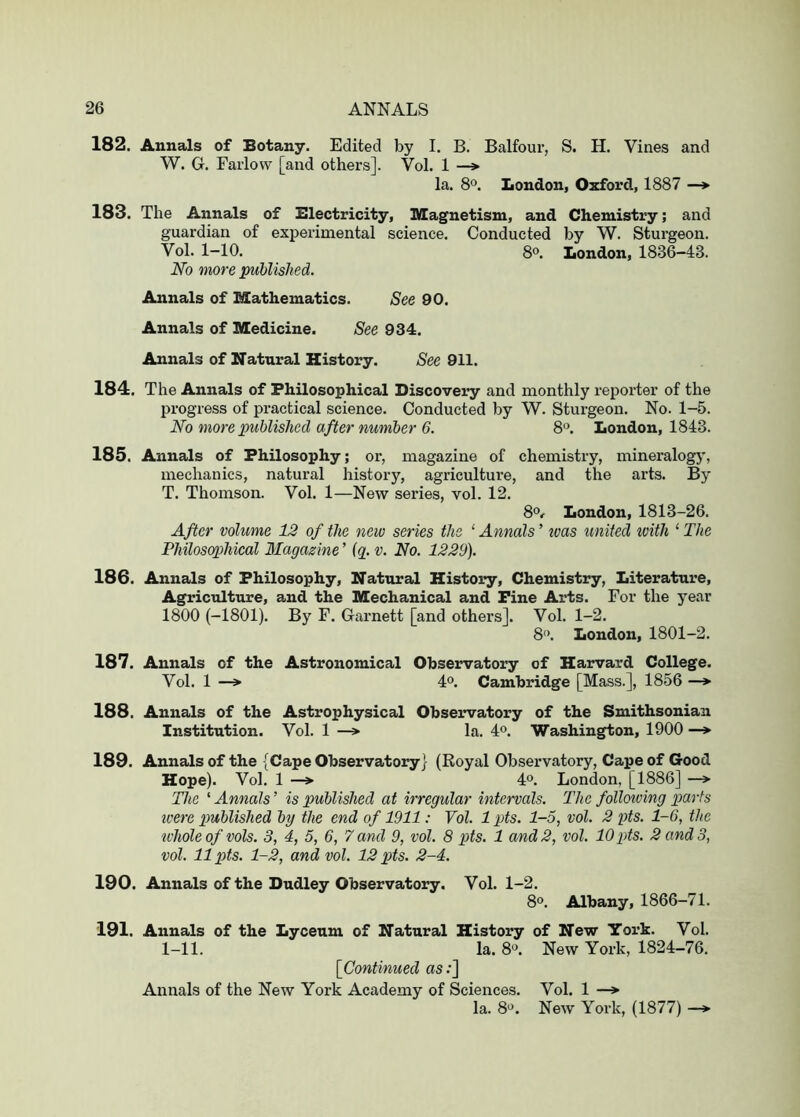 182. Annals of Botany. Edited by I. B. Balfour, S. H. Vines and W. G. Farlow [and others]. Vol. 1 —> la. 8o. London, Oxford, 1887 —^ 183. The Annals of Electricity, Magnetism, and Chemistry; and guardian of experimental science. Conducted by W. Sturgeon. Vol. 1-10. 8®. London, 1836-43. No more published. Annals of Mathematics. See 90. Annals of Medicine. See 934. Annals of Natural History. See 911. 184. The Annals of Philosophical Discovery and monthly reporter of the progress of practical science. Conducted by W. Sturgeon. No. 1-5. No more published after number 6. 8®. London, 1843. 185. Annals of Philosophy; or, magazine of chemistry, mineralogy, mechanics, natural history, agriculture, and the arts. By T. Thomson. Vol. 1—New series, vol. 12. 8®^ London, 1813-26. After volume 12 of the new series the ‘ Annals ’ was united with ‘ The Philosophical Magazine ’ {q_. v. No. 1229). 186. Annals of Philosophy, Natural History, Chemistry, Literature, Agriculture, and the Mechanical and Fine Arts. For the year 1800 (-1801). By F. Garnett [and others]. Vol. 1-2. 8'>. London, 1801-2. 187. Annals of the Astronomical Observatory of Harvard College. Vol. 1 —> 4°. Cambridge [Mass.], 1856 —* 188. Annals of the Astrophysical Observatory of the Smithsonian Institution. Vol. 1 —> la. 4®. Washington, 1900 189. Annals of the {Cape Observatory) (Royal Observatory, Cape of Good Hope). Vol. 1 -> 40. London, [1886] -> The ‘ Annals ’ is published at irregular intervals. The folloioing parts were published by the end of 1911: Vol. 1 pts. 1-5, vol. 2 pts. 1-6, the tvhole of vols. 3, 4, 5, 6, 7 and 9, vol. 8 pts. 1 and 2, vol. 10 pts. 2 and 3, vol. 11 pts. 1-2, and vol. 12 pts. 2-4. 190. Annals of the Dudley Observatory. Vol. 1-2. 8o. Albany, 1866-71. 191. Annals of the Lyceum of Natural History of New York. Vol. 1-11. la. 80. New York, 1824-76. [Continued as .*] Annals of the New York Academy of Sciences. Vol. 1 —»■ la. 8o. New York, (1877) —*