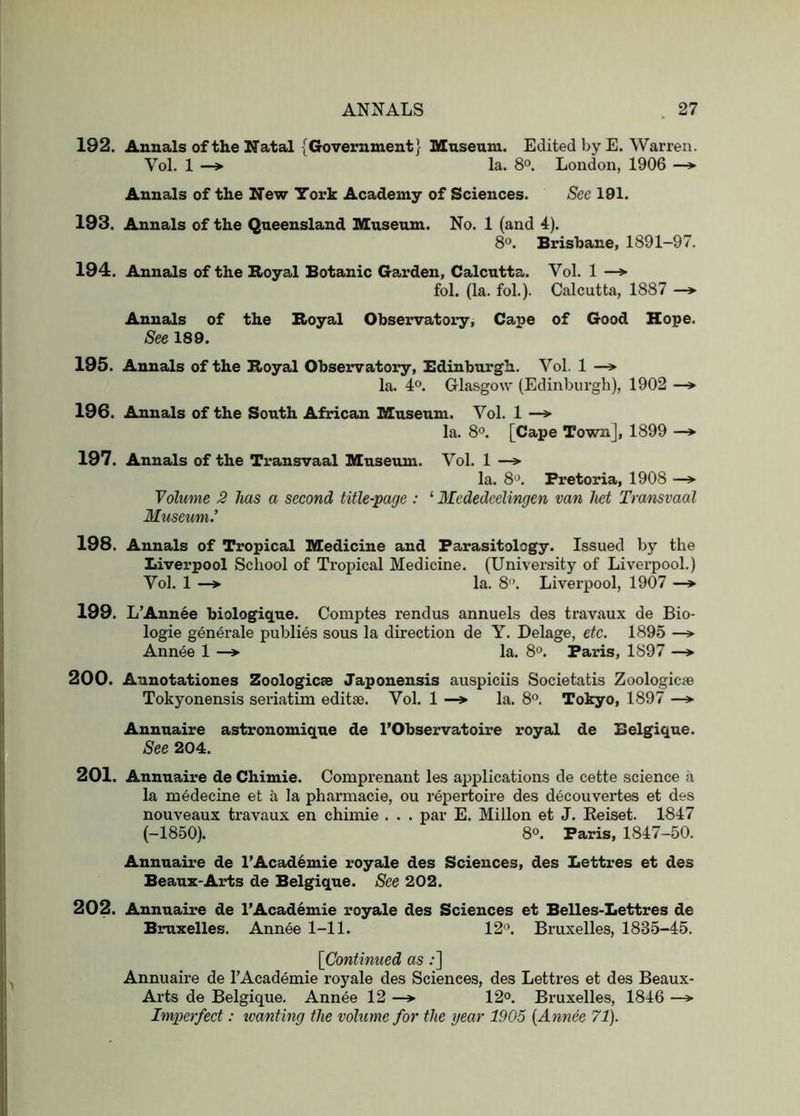 192. Annals of the Natal {Government} Museum. Edited by E. Warren. Vol. 1 —» la. 8°. London, 1906 Annals of the New York Academy of Sciences. Sec 191. 193. Annals of the Queensland Museum. No. 1 (and 4). 8°. Brisbane, 1891-97. 194. Annals of the Royal Botanic Gai'den, Calcutta. Vol. 1 —^ fol. (la. fob). Calcutta, 1887 —*■ Annals of the Royal Observatory, Cape of Good Hope. See 189. 195. Annals of the Royal Observatory, Edinburgh. Vol. 1 —» la. 40. Glasgow’ (Edinburgh), 1902 —*■ 196. Annals of the South African Museum. Vol. 1 —> la. 8°. [Cape Town], 1899 —> 197. Annals of the Transvaal Museum. Vol. 1 —> la. 8'J. Pretoria, 1908 —» Volume 3 has a second title-page: ‘ Mededcelingen van het Transvaal Museum.’ 198. Annals of Tropical Medicine and Parasitology. Issued by the Liverpool School of Tropical Medicine. (University of Livei-pool.) Vol. 1 —»• la. 8”. Liverpool, 1907 —* 199. L’Ann^e biologique. Comptes rendus annuels des travaux de Bio- logic generale publics sous la direction de Y. Delage, etc. 1895 Annee 1 —* la. 8^. Paris, 1897 —*• 200. Aunotationes Zoologicae Japonensis auspiciis Societatis Zoologicie Tokyonensis seriatim editse. Vol. 1 —> la. 8®. Tokyo, 1897 —» Annnaire astronomique de I’Observatoire royal de Belgique. See 204. 201. Annuaire de Chimie. Comprenant les applications de cette science a la medecine et a la pharmacie, ou repertoire des decouvertes et des nouveaux travaux en chimie . . . par E. Millon et J. Eeiset. 1847 (-1850). 80. Paris, 1847-50. Annuaire de l’Acad6mie royale des Sciences, des Lettres et des Beaux-Arts de Belgique. See 202. 202. Annuaire de I’Academie royale des Sciences et Belles-Lettres de Bruxelles. Annee 1-11. 12'\ Bruxelles, 1835-45. [Continued as ;] Annuaire de I’Academie royale des Sciences, des Lettres et des Beaux- Arts de Belgique. Annee 12 —> 12<>. Bruxelles, 1846 —> Imperfect: wanting the volume for the gear 1905 {Annee 71).