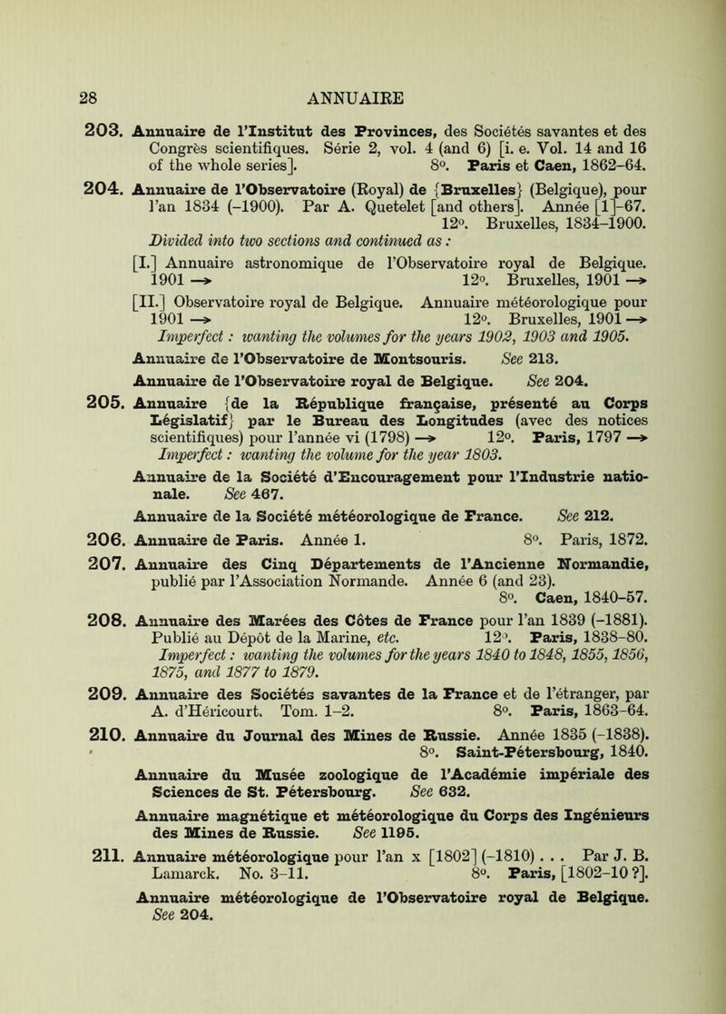 203. Annuaire de I’Institut des Provinces, des Societes savantes et des Congrfes scientifiques. Serie 2, vol. 4 (and 6) [i. e. Vol. 14 and 16 of the whole series]. 8°. Paris et Caen, 1862-64. 204. Annuaire de I’Observatoire (Koyal) de {Bruxelles} (Belgique), pour I’an 1834 (-1900). Par A. Quetelet [and others]. Annee [l]-67. 12°. Bruxelles, 1834-1900. Divided into hvo sections and continued as : [I.] Annuaire astronomique de I’Observatoire royal de Belgique. 1901 —> 12°. Bruxelles, 1901 —» [II.] Observatoire royal de Belgique. Annuaire met6orologique pour 1901 —> 12°. Bruxelles, 1901 —> Imperfect: ivanting the volumes for the years 1902, 1903 and 1905. Annuaire de I’Observatoire de Montsouris. See 213. Annuaire de I’Observatoire royal de Belgique. See 204. 205. Annuaire (de la Bepublique frangaise, pr6sent6 au Corps Ii6gislatif; par le Bureau des Longitudes (avec des notices scientifiques) pour I’annee vi (1798) —» 12<>. Paris, 1797 —> Imperfect: wanting the volume for the year 1803. Annuaire de la Societe d’Encouragement pour I’lndustrie natio- nale. See 467. Annuaire de la Soci6te meteorologique de France. See 212. 206. Annuaire de Paris. Annee 1. 8®. Paris, 1872. 207. Annuaire des Cinq Departements de I’Ancienne Normandie, public par I’Association Normande. Annee 6 (and 23). 8°. Caen, 1840-57. 208. Annuaire des Marees des Cotes de France pour I’an 1839 (-1881). Public au Depot de la Marine, etc. 12 \ Paris, 1838-80. Imperfect: wanting the volumes for the years 1840 to 1848,1855,1856, 1875, and 1877 to 1879. 209. Annuaire des Societes savantes de la France et de I’etranger, par A. d’Hericourt. Tom. 1-2. 8°. Paris, 1863-64. 210. Annuaire du Journal des Mines de Bussie. Annee 1835 (-1838). ' 8°. Saint-Fetersbourg, 1840. Annuaire du Musee zoologique de l’Acad6mie imperiale des Sciences de St. Fetersbourg. See 632. Annuaire magnetique et meteorologique du Corps des Ingenieurs des Mines de Bussie. See 1195. 211. Annuaire meteorologique pour Tan x [1802] (-1810) . . . Par J. B. Lamarck. No. 3-11. 8°. Paris, [1802-10 ?]. Annuaire meteorologique de I’Observatoire royal de Belgique. See 204.