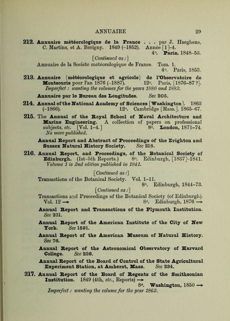 212. Aunnaire m6t4orologiqne de la France . . . par J. Haeghens, C. Martins, et A. Berigny. 1849 (-1852). Annee [l}-4. 4°. Paris, 1848-53. [Continued as;] Annuaire de la Societe meteorologique de France. Tom. 1. 4'>. Paris, 1853. 213. Annuaire (m6teorologiqne et agricole} de I’Observatoire de Montsonris pour I’an 1876 (-1887). 12'>. Pai-is, [1876-87 ?]. Imperfect: wanting the volumes for the years 1880 and 1882. Annuaire par le Bureau des Longitudes. See 205. 214. Annual of the National Academy of Sciences [Washington]. 1863 (-1866). 12°. Cambridge [Mass.], 1865-67. 215. The Annual of the Royal School of Naval Architecture and Marine Engineering. A collection of papers on professional subjects, etc. [Vol. 1-4.] 8®. Loudon, 1871-74. No more published. Annual Report and Abstract of Proceedings of the Brighton and Sussex Natural History Society. See 218. 216. Annual Report, and Proceedings, of the Botanical Society of Edinburgh. (lst-5th Keports.) 8°. Edinburgh, [1837J-1841. Volume 1 is 2nd edition published in 1841. [Contimied as;] Transactions of the Botanical Society. Vol. 1-11. 8*^. Edinburgh, 1844-73. [Continued as;] Transactions and Proceedings of the Botanical Society (of Edinburgh). Vol. 12 —*• 8°. Edinburgh, 1876 —> Annual Report and Transactions of the Plymouth Institution. See 231. Annual Report of the American Institute of the City of New York. See 1591. Annual Report of the American Museum of Natural History. See 76. Annual Report of the Astronomical Observatory of Harvard College. See 226. Annual Report of the Board of Control of the State Agricultural Experiment Station, at Amherst, Mass. See 234. 217. Annual Report of the Board of Regents of the Smithsonian Institution. 1849 (4tb, etc., Eeports) —*■ 8®. Washington, 1850 —> Imperfect: wanting the volume for the year 1862.