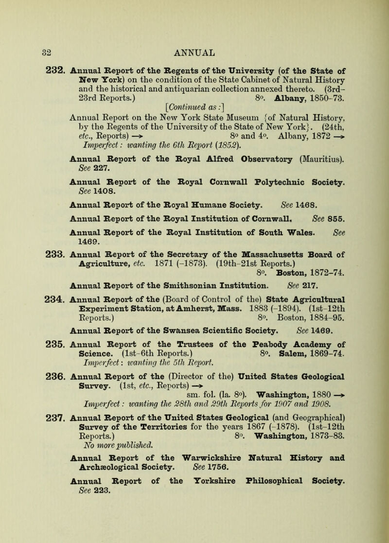 232. Annual Report of the Regents of the University (of the State of New York) on the condition of the State Cabinet of Natural History and the historical and antiquarian collection annexed thereto. (3rd- 23rd Eeports.) 8°. Albany, 1850-73. [Continued as;] Annual Report on the New York State Museum {of Natural History, by the Regents of the University of the State of New York}. (24th, etc., Reports) —» 8« and 4°. Albany, 1872 —> Imperfect: wanting the 6th Eeport [1852). Annual Report of the Royal Alfred Observatory (Mauritius). See 227. Annual Report of the Royal Cornwall Polytechnic Society. See 1408. Annual Report of the Royal Humane Society. See 1468. Annual Report of the Royal Institution of Cornwall. See 855. Annual Report of the Royal Institution of South Wales. See 1469. 233. Annual Report of the Secretary of the Massachusetts Board of Agriculture, etc. 1871 (-1873). (19th-21st Reports.) 8°. Boston, 1872-74. Annual Report of the Smithsonian Institution. See 217. 234. Annual Report of the (Board of Control of the) State Agricultural Experiment Station, at Amherst, Mass. 1883 (-1894). (lst-12th Reports.) 8°. Boston, 1884-95. Annual Report of the Swansea Scientific Society. See 1469. 235. Annual Report of the Trustees of the Peabody Academy of Science. (lst-6th Eeports.) 8®. Salem, 1869-74. Imperfect: ivanting the 5th Report. 236. Annual Report of the (Director of the) United States Geological Survey. (1st, etc., Eeports) —»• sm. fob (la. 8o). Washington, 1880 —*■ Imperfect: wanting the 28th and 29th Reports for 1907 and 1908. 237. Annual Report of the United States Geological (and Geogi’aphical) Survey of the Territories for the years 1867 (-1878). (lst-12th Reports.) 8'^. Washington, 1873-83. No more published. Annual Report of the Warwickshire Natural History and Archaeological Society. See 1756. Annual Report of the Yorkshire Philosophical Society. See 223.