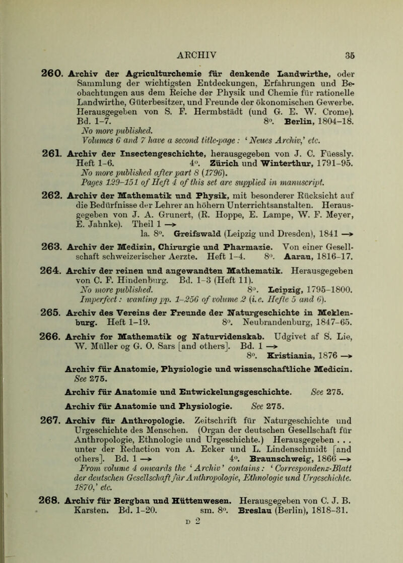 260. Archiv der Agricnlturchemie far denkende Landwirthe, oder Sanimliing der wichtigsten Entdeckungen, Erfahrungen und Be- obachtungen aus dem Reiche der Physik und Chemie fiir rationelle Landwirthe, Giiterbesitzer, und Freunde der okonomischen Gewerbe. Herausgegeben von S. F. Hermbstadt (und G. E. W. Crome). Bd. 1-7. 8°. Berlin, 1804-18. No more published. Volumes 6 and 7 have a second title-page: ‘ Neucs Archiv’ etc. 261. Archiv der Insecteugeschichte, herausgegeben von J. C. Fiiessly. Heft 1-6. 4®. Zurich und Winterthur, 1791-95. No more published after part 8 (1796). Pages 129-151 of Heft 4 of this set are supplied in manuscript. 262. Archiv der Mathematik und Physik, mit besonderer Rilcksicht auf die Bediirfnisse der Lehrer an hohern Unterrichtsanstalten. Heraus- gegeben von J. A. Grunert, (R. Hoppe, E. Lampe, W. F. Meyer, E. Jahnke). Theil 1 —> la. 8‘\ Greifswald (Leipzig und Dresden), 1841 —* 263. Archiv der Medizin, Chirurgie und Fharmazie. Von einer Gesell- schaft schweizerischer Aerzte. Heft 1-4. 8'\ Aarau, 1816-17. 264. Archiv der reinen und angewandten Mathematik. Herausgegeben von C. F. Hindenburg. Bd. 1-3 (Heft 11). No more published. 8'>. Leipzig, 1795-1800. Imperfect: ivanting pp. 1-256 of volume 2 (i.e. Hefte 5 and 6). 265. Archiv des Vereins der Freunde der Naturgeschichte in Meklen- burg. Heft 1-19. 8”. Neubrandenburg, 1847-65. 266. Archiv for Mathematik og Naturvidenskab. Udgivet af S. Lie, W. Muller og G. O. Sars [and others]. Bd. 1 —»• 8. Eristiania, 1876 —> Archiv fiir Anatomic, Physiologic und wissenschaftliche Medicin. See 275. Archiv fur Anatomic und Bntwickelungsgeschichte. See 275. Archiv fiir Anatomic und Physiologic. See 275. 267. Archiv fur Anthropologic. Zeitschrift fiir Naturgeschichte und Urgeschichte des Menschen. (Organ der deutschen Gesellschaft fiir Anthropologie, Ethnologie und Urgeschichte.) Herausgegeben . . . unter der Redaction von A. Ecker und L. Lindenschmidt [and others]. Bd. 1 —> 4®. Braunschweig, 1866 —» From volume 4 onwards the ‘ Archiv ’ contains: ‘ Correspondenz-Blatt der deutschen Gesellschaft fiir Anthropologie, Ethnologie und Urgeschichte. 1870,’ etc. 268. Archiv fiir Bergbau und Hiittenwesen. Herausgegeben von C. J. B. Karsten. Bd. 1-20. sm. 8”. Breslau (Berlin), 1818-31. D 2