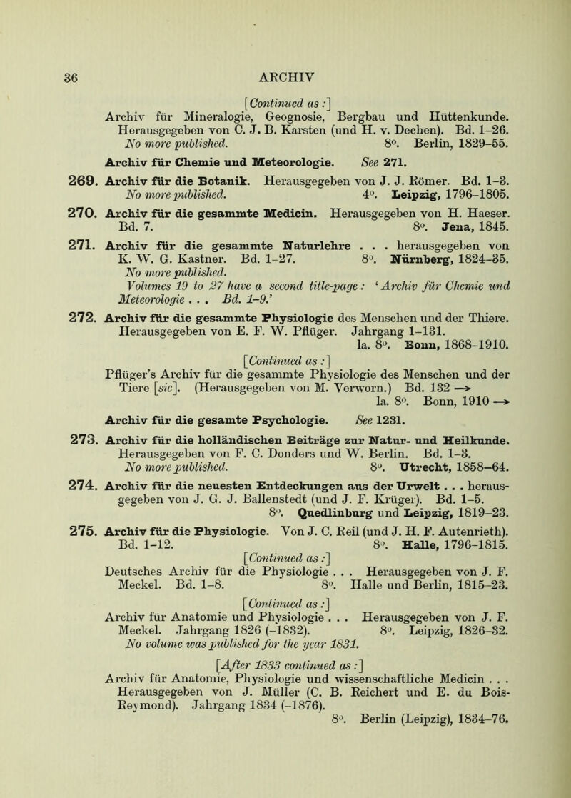 [ Continued as;] Archiv fiir Mineralogie, Geognosie, Bergbau und Huttenkunde. Herausgegeben von C. J. B. Karsten (und H. v. Dechen). Bd. 1-26. No more published. 8°. Berlin, 1829-55. Archiv ftir Chemie und Meteorologie. See 271. 269. Archiv fur die Eotanik. Herausgegeben von J. J. Eomer. Bd. 1-3. No more imhlished. 4*^. Leipzig, 1796-1805. 270. Archiv fiir die gesammte Medicin. Herausgegeben von H. Haeser. Bd. 7. 8». Jena, 1845. 271. Archiv fiir die gesammte Naturlehre • . . herausgegeben von K. W. G. Kastner. Bd. 1-27. 8*^. Ifurnherg, 1824-35. No more published. Vohmes 19 to 27 have a second title-page: ‘ Archiv fur Chemie und Meteorologie . . . Bd. 1-9.’ 272. Archiv fiir die gesammte Physiologie des Menschen und der Thiere. Herausgegeben von E. F. W. Pfluger. Jahrgang 1-131. la. 8'^. Bonn, 1868-1910. [^Continued as:] Pfluger’s Archiv fiir die gesammte Physiologie des Menschen und der Tieie [sic]. (Herausgegeben von M. Verworn.) Bd. 132 —> la. 8'^. Bonn, 1910 —> Archiv fiir die gesamte Fsychologie. See 1231. 273. Archiv fiir die hollandischen Beitrage zur Natur- und Heilkunde. Herausgegeben von F. 0. Bonders und W. Berlin. Bd. 1-3. No more published. 8'>. Utrecht, 1858—64. 274. Archiv fiir die neuesten Entdeckungen aus der Urwelt . . . heraus- gegeben von J. G. J. Ballenstedt (und J. F. Kriiger). Bd. 1-5. 8'\ Quedlinburg und Leipzig, 1819-23. 275. Archiv fiir die Physiologie. Von J. C. Keil (und J. H. F. Autenrieth). Bd. 1-12. 8‘>. Halle, 1796-1815. [^Continued as .•] Deutsches Archiv fiir die Physiologie . . . Herausgegeben von J. F. Meckel. Bd. 1-8. 8'’. Halle und Berlin, 1815-23. [^Continued as .•] Archiv fiir Anatomic und Physiologie . . . Herausgegeben von J. F. Meckel. Jahrgang 1826 (-1832). 8'^. Leipzig, 1826-32. No volume was published for the year 1631. [After 1833 cmitinued as;] Archiv fiir Anatomie, Physiologie und wissenschaftliche Medicin . . . Herausgegeben von J. Mailer (C. B. Keichert und E. du Bois- Eeymond). Jahrgang 1834 (-1876). 8^’. Berlin (Leipzig), 1834-76.