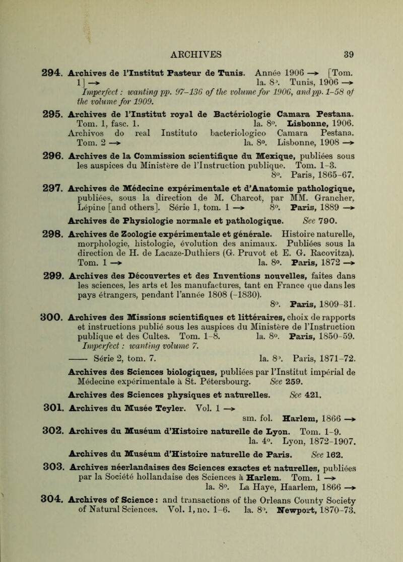 294. Archives de I’lnstitut Fastenr de Tunis. Annee 1906 —*■ [Tom. 1] —> la. 8\ Tunis, 1906 —* Imperfect: wanting pp. 97-136 of the volume for 1906, andi^). 1-58 of the volume for 1909. 295. Archives de I’lnstitut royal de Bacteriologie Camara Festana. Tom. 1, fasc. 1. la. 8”. Lisbonue, 1906. Archivos do real Instituto bacteriologico Camara Pestana. Tom. 2 —> la. 8®. Lisbonne, 1908 —> 296. Archives de la Commission scientifiqne dn Mexiqne, publiees sous les auspices du Ministere de ITnstruction publique. Tom. 1-3. 8. Paris, 1865-67. 297. Archives de Medecine experimentale et d’Anatomie pathologique, publiees, sous la direction de M. Charcot, par MM. Grancher, Lepine [and others]. Serie 1, tom. 1 8®. Faris, 1889 —*■ Archives de Fhysiologie normale et pathologique. See 790. 298. Archives de Zoologie experimentale et generale. Histoire naturelle, morphologic, histologic, evolution des animaux. Publi4es sous la direction de H. de Lacaze-Duthiers (G. Pruvot et E. G. Racovitza). Tom. 1 —> la. 8o. Faris, 1872 —*• 299. Archives des Deconvertes et des Inventions nonvelles, faites dans les sciences, les arts et les manufactures, tant en France que dans les pays etrangers, pendant I’annee 1808 (-1830). 8«. Faris, 1809-31. Archives des Missions scientifiques et litteraires, choix de rapports et instructions publie sous les auspices du Ministere de ITnstruction publique et des Cultes. Tom. 1-8. la. 8®. Faris, 1850-59. Imperfect: tcanting volume 7. Serie 2, tom. 7. la. 8’. Paris, 1871-72. Archives des Sciences biologiques, publiees par ITnstitut imperial de Medecine experimentale a St. Petersbourg. See 259. Archives des Sciences physiques et naturelles. See 421. Archives du Musee Teyler. Vol. 1 —> sm. fob Harlem, 1866 —*■ Archives du Museum d’Histoire naturelle de Lyon. Tom. 1-9. la. 40. Lyon, 1872-1907. Archives du Museum d’Histoire naturelle de Faris. See 162. Archives n^erlandaises des Sciences exactes et naturelles, publiees par la Societe hollandaise des Sciences k Harlem. Tom. 1 —*■ la. 8°. La Haye, Haarlem, 1866 —► Archives of Science: and transactions of the Orleans County Society of Natural Sciences. Vol. 1, no. 1-6. la. 8^ Newport, 1870-73. 300. 301. 302. 303. 304.