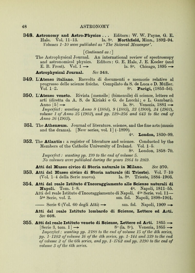 348. Astronomy and Astro-Physics . . . Editors: W. W. Payne, G. E. Hale. Vol. 11-13. la. S®. Northfield, Minn., 1892-94. Volumes 1-10 were published as ‘ The Sidereal Messenger’. {^Cotitinued as .•] The Astrophysical Journal. An international review of spectroscopy and astronomical physics. Editors: G. E. Hale, J. E. Keeler (and E. B. Frost). Vol. 1 —»■ la. 8°. Chicago, 1895 —> Astrophysical Journal. See 348. 349. L’Ateneo italiano. Raccolta di documenti e memorie relative al progresso delle scienze fisiche. Compilato da S. de Luca e D. Muller. Vol. 1-2. 8®. Parigi, (1853-54). 350. L’Ateneo veneto. Eivista (mensilej (bimensile) di scienze, lettere ed arti (diretta da A. S. de Kiriaki e G. de Lucchi; e L. Gambari). Anno [5] —> la. 8°. Venezia, 1881 —> Imperfect: wanting Anno 8 {1884), 9 {1885), 23 {1900), 24 {1901), volume 1 of Anno 25 {1902), and pp. 129-256 and 643 to the end of Anno 26 {1903). 351. The Athenseum. Journal of literature, science, and the fine aits (music and the drama). [New series, vol. 1] (-1899). 4°. London, 1830-99. 352. The Atlantis ; a register of literature and science. Conducted by the Members of the Catholic University of Ireland. Vol. 1-5. 8o. London, 1858-70. Imperfect: ivanting pp. 199 to the end of volume 5. No volumes were published during the years 1864 to 1869. Atti del Museo civico di Storia naturale in Milano. See 370. 353. Atti del Museo civico di Storia naturale (di Trieste). Vol. 7-10 (Vol. 1-4 della Serie nuova). la. 8®. Trieste, 1884-1903. 354. Atti del reale Istituto d’Incoraggiamento alle Scienze naturali di Napoli. Tom. 1-8. 4°. Napoli, 1811-55. Atti del reale Istituto d’Incoraggiamento di Napoli. 4ta Serie, vol. 11— 5^^ Serie, vol. 2. sm. fol. Napoli, 1898-1901. Serie 6 (Vol. 60 degli Atti) —*■ sm. fol. Napoli, 1909 —*■ Atti del reaJe Istituto lombardo di Scienze, Lettere ed Ai*ti. See 668. 355. Atti del reale Istituto veneto di Scienze, Lettere ed Arti. 1855 —> [Serie 3, tom. 1] —> 8° (la. 8^*). Venezia, 1855 —> Imperfect: wanting pp. 2188 to the end of volume 15 of the 4th series, pp. 1-1102 of volume 16 of the 4th series, pp. 1-144 and 339 to the end of volume 2 of the 6th series, and pp. 1-1762 and pp. 2190 to the end of volume 3 of the 6th series.