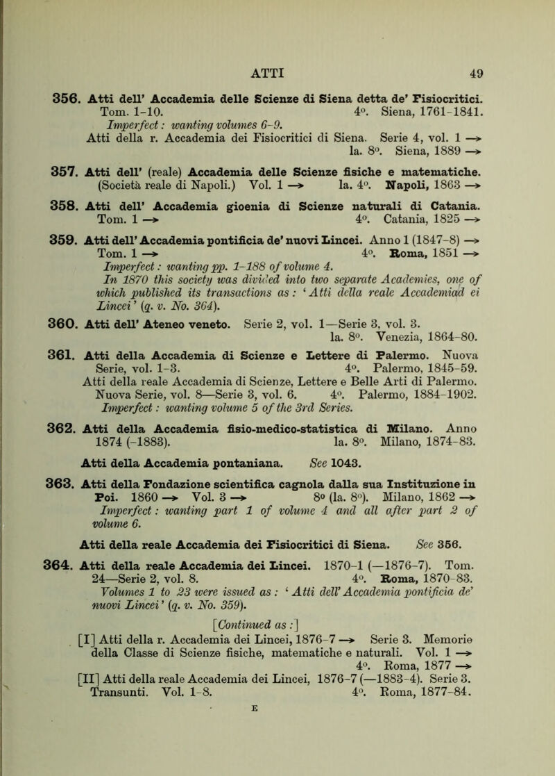 356. Atti dell’ Accademia delle Scienze di Siena detta de’ Fisiocritici. Tom. 1-10. 4». Siena, 1761-1841. Imperfect: wanting volumes 6-9. Atti della r. Accademia dei Fisiocritici di Siena. Serie 4, vol. 1 la. S'’. Siena, 1889 —> 357. Atti dell’ (reale) Accademia delle Scienze fisiche e matematiche. (Societa reale di Napoli.) Vol. 1 —* la. 4'’. Napoli, 1863 —*• 358. Atti dell’ Accademia gioenia di Scienze naturali di Catania. Tom. 1 —»• 4°. Catania, 1825 —> 359. Atti dell’ Accademia pontificia de’ nnovi Lincei. Anno 1 (1847-8) —» Tom. 1 —> 4'’. Roma, 1851 —> Imperfect: ivanting pp. 1-188 of volume 4. In 1870 this society was divided into two separate Academies, one of which published its transactions as: ‘ Atti della reale Accademiad ei Lincei ’ {g. v. No. 364). 360. Atti dell’ Ateneo veneto. Serie 2, vol. 1—Serie 3, vol. 3. la. S'*. Venezia, 1864-80. 361. Atti della Accademia di Scienze e Lettere di Palermo. Nuova Serie, vol. 1-3. 4°. Palermo, 1845-59. Atti della reale Accademia di Scienze, Lettere e Belle Arti di Palermo. Nuova Serie, vol. 8—Serie 3, vol. 6. 4'’. Palermo, 1884-1902. Imperfect: wanting volume 5 of the 3rd Series. 362. Atti della Accademia fisio-medico-statistica di Milano. Anno 1874 (-1883). la. 8<>. Milano, 1874-83. Atti della Accademia pontaniana. See 1043. 363. Atti della Fondazione scientifica cagnola dalla sua Instituzione in Poi. 1860 Vol. 3 ^ 80 (la. 8). Milano, 1862 -> Imperfect: wanting part 1 of volume 4 and all after ])art 2 of volume 6. Atti della reale Accademia dei Fisiocritici di Siena. See 366. 364. Atti della reale Accademia dei Lincei. 1870-1 (—1876-7). Tom. 24—Serie 2, vol. 8. 4'>. Roma, 1870-83. Volumes 1 to 23 xvere issued as: ^ Atti dell’ Accademia pontificia de’ nuovi Lincei ’ {q. v. No. 359). [Continued as ; J [I] Atti della r. Accademia dei Lincei, 1876-7 —*■ Serie 3. Memorie della Classe di Scienze fisiche, matematiche e naturali. Vol. 1 —» 40. Eoma, 1877 —» [II] Atti della reale Accademia dei Lincei, 1876-7 (—1883-4). Serie 3. Transunti. Vol. 1-8. 4'’. Eoma, 1877-84. E