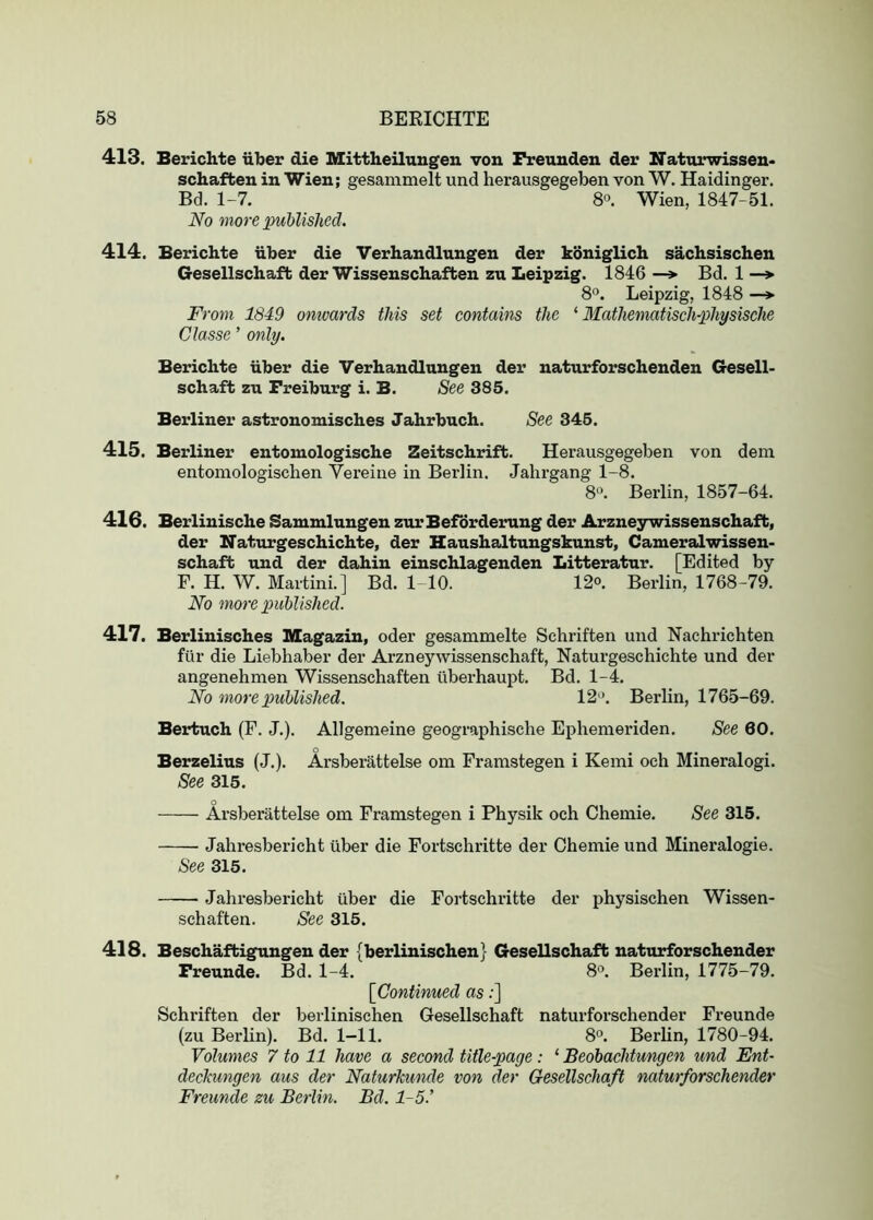 413. Berichte iiber die Mittheilungen von Freuuden der Naturwissen- schafben in Wien; gesammelt und herausgegeben von W. Haidinger. Bd. 1-7. 80. Wien, 1847-51. No more published. 414. Berichte iiber die Verhandlungen der koniglich sachsischen Gesellschaft der Wissenschaften zu Leipzig. 1846 —> Bd. 1 —*■ 8®. Leipzig, 1848 —^ From 1849 omvards this set contains the ‘ 3Iathematischphysische Classe ’ only. Berichte iiber die Verhandlungen der naturforschenden Gesell- schaft zu Freiburg i. B. See 385. Berliner astronomisches Jahrbuch. See 345. 415. Berliner entomologische Zeitschrift. Herausgegeben von dem entomologischen Vereine in Berlin. Jahrgang 1-8. 8“. Berlin, 1857-64. 416. Berlinische Sammlungen zurBeforderung der Arzneywissenschaft, der Naturgeschichte, der Haushaltungskunst, Cameralwissen- schaft und der dahin einschlagenden Litteratur. [Edited by F. H. W. Martini.] Bd. 1-10. 12<>. Berlin, 1768-79. No more published. 417. Berlinisches Magazin, oder gesammelte Scbriften und Nachrichten fill’ die Liebhaber der Arzneywissenschaft, Naturgeschichte und der angenehmen Wissenschaften liberhaupt. Bd. 1-4. No more published. 12‘>. Berlin, 1765-69. Bertuch (F. J.). Allgemeine geographisehe Ephemeriden. See 60. Berzelius (J.). Arsberattelse om Framstegen i Kemi och Mineralogi. See 315. o Arsberattelse om Framstegen i Physik och Chemie. See 315. Jahresbericht (iber die Fortschritte der Chemie und Mineralogie. See 315. Jahresbericht iiber die Fortschritte der physischen Wissen- schaften. See 315. 418. Beschaftigungen der {berlinischen} Gesellschaft naturforschender Freunde. Bd. 1-4. 8°. Berlin, 1775-79. [Continued as:] Schriften der berlinischen Gesellschaft naturforschender Freunde (zu Berlin). Bd. 1-11. 8°. Berlin, 1780-94. Volumes 7 to 11 have a second title-page : ‘ Beobachtungen und Ent- dechungen aus der Naturkunde von der Gesellschaft naturforschender Freunde zu Berlin. Bd. 1-5.’