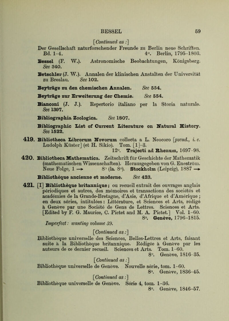 BESSEL 69 [^Continued as;] Dei’ Gesellschaft naturforschender Freunde zu Berlin neue Schriften. Bd. 1-4. 4^ Berlin, 1795-1803. Bessel (F. W.). Astronomische Beobachtungen, Konigsberg. See 340. Betschler (J. W.). Annalen der klinischen Anstalten der Universitat zu Breslau. See 102. Be3rtrage zu den chemischen Annalen. See 554. Beytirage zur Brweiterung der Chemie. See 554. Bianconi (J. J.). Kepertorio italiano per la Storia naturale. See 1397. Bibliographia Zoologica. See 1807. Bibliographic List of Current Literature on Natural History. See 1522. 419. Bibliotheca Librorum Novorum. collecta a L. Neocoro [pseud., i. e. Ludolph Kusterj (et H. Sikio). Tom. [l]-3. 12o. Trajecti ad Rhenum, 1697-98. 420. Bibliotheca Mathematica. Zeitschrift fiir Geschichte der Mathematik (mathematischen Wissenschaften). Herausgegeben von G. Enestroni. Neue Folge, 1 —> 8’ (la. 8’^). Stockholm (Leipzig), 1887 —*■ Bibliotheque ancienne et modeme. See 423. 421. [I] Biblioth^que britannique; ou recueil extrait des ouvrages anglais periodiques et autres, des memoires et transactions des societes et academies de la Grande-Bretagne, d’Asie, d’Afrique et d’Amerique ; en deux series, intitulees: Litterature, et Sciences et Arts, redige k Genfeve par une Societe de Gens de Lettres. Sciences et Arts. [Edited by F. G. Maurice, C. Pictet and M. A. Pictet.] Vol. 1-60. 8“. Geneve, 1796-1815. Impetfect: wanting volume 39. [Continued as;] Bibliotheque universelle des Sciences, Belles-Lettres et Arts, faisant suite a la Bibliotheque britannique. Eedigee h Genfeve par les auteurs de ce dernier recueil. Sciences et Arts. Tom. 1-60. 8“. Genfeve, 1816-35. [Continued as:] Bibliotheque universelle de Geneve. Nouvelle serie, tom. 1-60. 8*^. Geneve, 1836-45. [Continued as;] Bibliotheque universelle de Geneve. Serie 4, tom. 1-36. 8'\ Geneve, 1846-57.