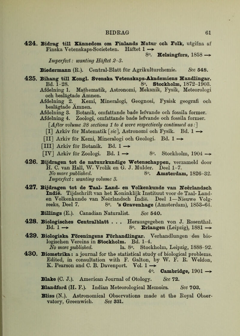 424. Bidrag till Eaunedom om Finlands Natnr cch Folk, utgifna af Finska Vetenskaps-Societeten. Haftet 1 —*■ 8®. Helsingfors, 1858 —* Imperfect: wanting Hiiftet 2~3. Biedermanu (K.). Central-Blatt fur Agrikulturchemie. See 548. 425. Bihang till Hougl. Svenska Vetenskaps-Akademiens Handlingar. Bd. 1-28. 8*^. Stockholm, 1872-1903. Afdelning 1. Mathematik, Asti'onomi, Mekanik, Fysik, Meteorologi och beslagtade Amnen. Afdelning 2. Kemi, Mineralogi, Geognosi, Fysisk geografi och beslagtade Amnen. Afdelning 3. Botanik, omfattande bade lefvande och fossila former. Afdelning 4. Zoologi, omfattande bade lefvande och fossila former. [After volume 28 sections 1 to 4 were respectively continued as;] [I] Arkiv for Matematik [sic], Astronomi och Fysik. Bd. 1 —» [II] Arkiv for Kemi, Mineralogi och Geologi. Bd. 1 —> [III] Arkiv for Botanik. Bd. 1 —* [IV] Arkiv for Zoologi. Bd. 1 —* 8*^. Stockholm, 1904 —> 426. Bijdrageu tot de uatatirkaudige Wetenschappen, verzameld door H. C. van Hall, W. Vrolik en G. J. Mulder. Deel 1-7. No more published. 8*^. Amsterdam, 1826-32. Imperfect: wanting volume 3. 427. Bijdragen tot de Taal- Land- en Volkenkunde van Neerlandsch Indie. Tijdschrift van het Koninklijk Instituut voor de Taal- Land- en Volkenkunde van Neerlandsch Indie. Deel 1—Nieuwe Volg- reeks, Deel 7. 8<>. 's Gravenhage (Amsterdam), 1853-64. Billings (£.). Canadian Naturalist. See 540. 428. Biologisches Centralblatt . . . Herausgegeben von J. Eosenthal. Bd. 1 —* 8®. Erlangen (Leipzig), 1881 —> 429. Biologiska Foreningeus Forhandlingar. Verhandlungen des bio- logischen Vereins in Stockholm. Bd. 1-4. No more published. la. 8°. Stockholm, Leipzig, 1888-92. 430. Biometrika; a journal for the statistical study of biological problems. Edited, in consultation with F. Galton, by W. F. E. Weldon, K. Pearson and C. B. Davenport. Vol. 1 —> 4®. Cambridge, 1901 —»• Blake (C. J.). American Journal of Otology. See 72. Blandford (H. F.). Indian Meteorological Memoirs. See 703. Bliss (N.). Astronomical Observations made at the Eoyal Obser- vatory, Greenwich. See 331.