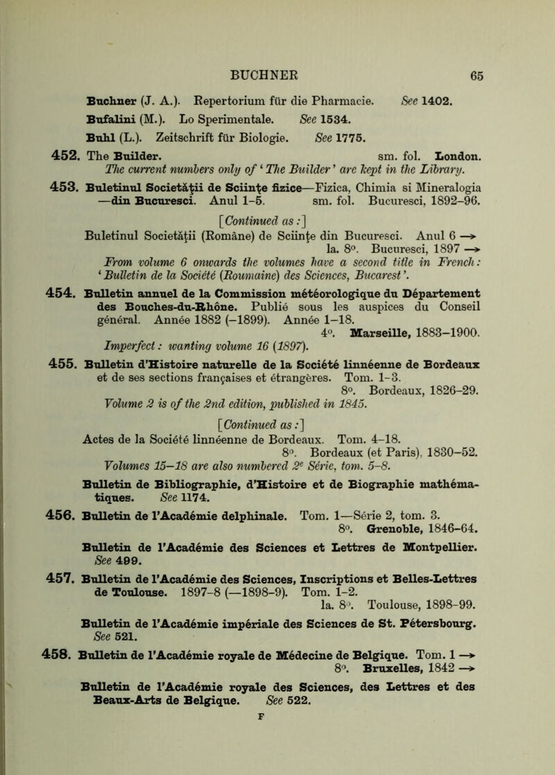 Buchner (J. A.). Kepertorium fiir die Pharmacie. See 1402. Bnfalini (M.). Lo Sperimentale. See 1534. Buhl (L.). Zeitschrift fiir Biologie. See 1775. 452. The Builder. sm. fol. London. Tlie current numbers only of ‘ The Builder ’ are kept in the Library. 453. Bnletinnl Societ^ii de Sciin'^e fizice—Fizica, Chimia si Mineralogia —din Bncnresci. Anul 1-5. sm. fol. Bucuresci, 1892-96. [^Continued as;] Buletinul Societa^ii (Komane) de Sciin^e din Bucuresci. Anul 6 —» la. 8®. Bucuresci, 1897 —*■ From volume 6 onwards the volumes have a second title in French: ‘ Bulletin de la Sodete {Boumaine) des Sciences, Bucarest ’. 454. Bulletin annuel de la Commission m6t6orologique du D^partemeut des Bonches-du-Rhone. Publie sous les auspices du Conseil general. Annee 1882 (—1899). Annee 1-18. 4*>. Marseille, 1883-1900. Imperfect: loanting volume 16 {1897). 455. Bulletin d’Histoire naturelle de la Soci6t6 linn^enue de Bordeaux et de ses sections franfaises et etrangferes. Tom. 1-3. 8®. Bordeaux, 1826-29. Volume 2 is of the 2nd edition, published in 1845. [Continued as:] Actes de la Societe linneenne de Bordeaux. Tom. 4-18. 8'’. Bordeaux (et Paris), 1830-52. Volumes 15—18 are also numbered 2^ Seiie, tom. 5-8. Bulletin de Bibliographie, d’Histoire et de Biographie math6ma- tiqnes. See 1174. 456. Bulletin de I’Academie delphinale. Tom. 1—Serie 2, tom. 3. 8”. Grenoble, 1846-64. Bulletin de I’Academie des Sciences et Lettres de Montpellier. See 499. 457. Bulletin de l’Acad6mie des Sciences, Inscriptions et Belles-Lettres de Toulouse. 1897-8 (—1898-9). Tom. 1-2. la. 8 >. Toulouse, 1898-99. Bulletin de l’Acad6mie imp6riale des Sciences de St. Fetersbourg. See 521. 458. Bulletin de I’Academie royale de Medecine de Belgique. Tom. 1 —*■ 8‘». Bruxelles, 1842 —^ Bulletin de I’Acad^mie royale des Sciences, des Lettres et des Beanx-Arts de Belgique. See 522. F