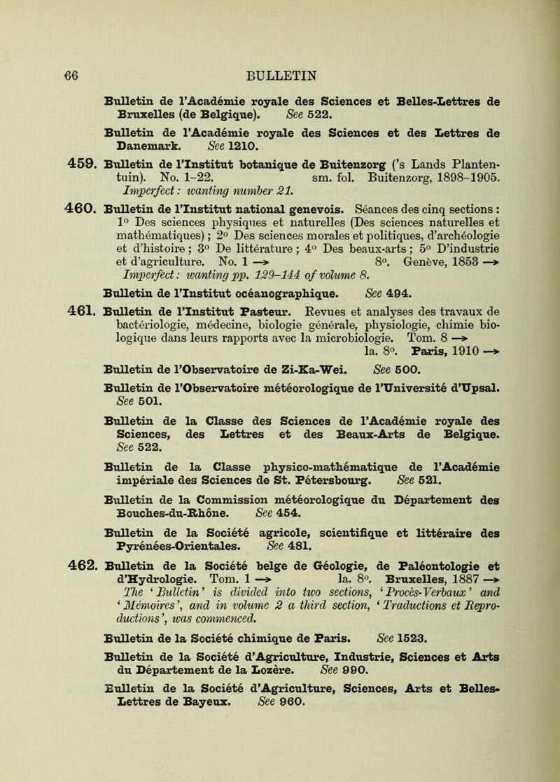 Bulletin de I’Academie royale des Sciences et Belles-Lettres de Bruxelles (de Belgique). See 522. BtiUetin de I’Acad^mie royale des Sciences et des Lettres de Danemark. See 1210. 459. Bulletin de I’Institut kotanique de Buitenzorg (’s Lauds Planten- tuin). No. 1-22. sm. fol. Buitenzorg, 1898-1905. Imperfect: tvanting number 21. 460. Bulletin de ITnstitut national genevois. Seances des cinq sections : 1° Des sciences physiques et naturelles (Des sciences naturelles et mathematiques); 2° Des sciences morales et politiques, d’archeologie et d’histoire; 3*^ De litterature; 4° Des beaux-arts; 5° D’industrie et d’agriculture. No. 1 —» 8®. Genfeve, 1853 —*■ Imperfect: wanting pp. 129-144 of volume 8. Bulletin de I’Institut oceanographique. See 494. 461. Bulletin de I’Institut Pasteur. Eevues et analyses des travaux de bacteriologie, medecine, biologie generale, physiologie, chimie bio- logique dans leurs rapports avec la microbiologie. Tom. 8 —» la. 8°. Paris, 1910 —» Bulletin de I’Observatoire de Zi-Ea-Wei. See 500. Bulletin de I’Observatoire meteorologique de I’Universit^ d’TJpsal. See 501. Bulletin de la Classe des Sciences de l’Acad6mie royale des Sciences, des Lettres et des Beaux-Arts de Belgique. See 522. Bulletin de la Classe physico-mathematique de l’Acad6mie imperiale des Sciences de St. Petersbourg. See 521. Bulletin de la Commission meteorologique du Departement des Bouches-du-Bbone. See 454. Bulletin de la Societe agricole, scientifique et litt6raire des Pyrenees-Orientales. See 481. 462. Bulletin de la Societe beige de Geologie, de Pal6ontologie et d’Hydrologie. Tom. 1 —» la. 8°. Bruxelles, 1887 —> The ‘ Bulletin ’ is divided into two sections, ‘ Proces- Verbaux ’ and ‘ Memoires and in volume 2 a third section, ‘ Traductions et Bepro- ductions ’, was commenced. Bulletin de la Societe chimique de Paris. See 1523. Bulletin de la Societe d’Agriculture, Industrie, Sciences et Arts du D6partemeut de la Loz^re. See 990. Bulletin de la Societe d’Agricultoire, Sciences, Arts et Belles- Lettres de Bayeux. See 960.