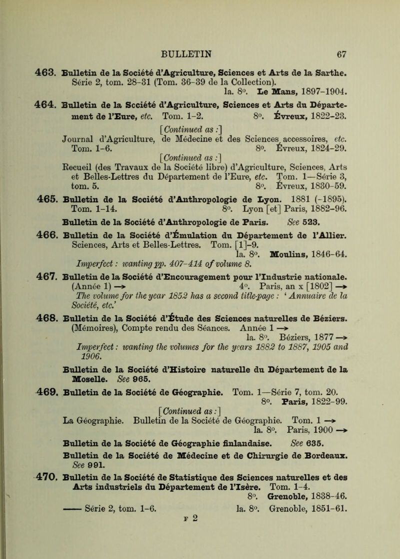 463. Bulletin de la Societe d’Agriculture, Sciences et Arts de la Sarthe. Serie 2, tom. 28-31 (Tom. 36-39 de la Collection). la. 8®. Le Mans, 1897-1904. 464. Bulletin de la Scci6te d’Agriculture, Sciences et Arts du Departe- ment de I’Bure, etc. Tom. 1-2. 8°. ilvreuz, 1822-23. [Continued as;] Journal d’Agiiculture, de Medecine et des Sciences accessoires, etc. Tom. 1-6. 8°. ^Ivreux, 1824-29. [Continued as;] Eecueil (des Travaux de la Societe libre) d’Agriculture, Sciences, Arts et Belles-Lettres du Departement de TEui’e, etc. Tom. 1—Serie 3, tom. 5. 8o. fivreux, 1830-59. 465. Bulletin de la Societe d’Anthropologic de Lyon. 1881 (-1895). Tom. 1-14. 8°. Lyon [et] Paris, 1882-96. Bulletin de la Society d’Anthropologic de Paris. See 523. 466. Bulletin de la Societe d’ilniulation du Departement de I’Allier. Sciences, Arts et Belles-Lettres. Tom. [l]-9. la. S'’. Moulins, 1846-64. Imperfect: ivantingpp. 407-414 of volume 8. 467. Bulletin de la Societe d’Encouragement pour I’lndustrie natiouale. (Annee 1) —» 4®. Paris, an x [1802] —*■ The volume for the year 1652 has a second title-page: ‘ Annuaire de la Societe, etc.’ 468. Bulletin de la Societe d’^tude des Sciences naturelles de Beziers. (Memoires), Compte rendu des Seances. Annee 1 —» la. 8®. Beziers, 1877 —> Imperfect: tvanting the volumes for the years 1882 to 1887, 1905 and 1906. Bulletin de la Societe d’Histoire naturelle du Departement de la Moselle. See 965. 469. Bulletin de la Societe de Geographic. Tom. 1—Serie 7, tom. 20. 8°. Paris, 1822-99. [Continued as;] La Geographic. Bulletin de la Societe de Geographic. Tom. 1 —*■ la. 8<’. Paris, 1900 —♦ Bulletin de la Societe de Geographic finlandaise. See 635. Bulletin de la Societe de Medecine et de Chirurgie de Bordeaux. See 901. 470. Bulletin de la Soci6te de Statistique des Sciences naturelles et des Arts industriels du Departement de I’Isere. Tom. 1-4. 8°. Grenoble, 1838-46. la. 8'’. Grenoble, 1851-61. F 2 Serie 2, tom. 1-6.