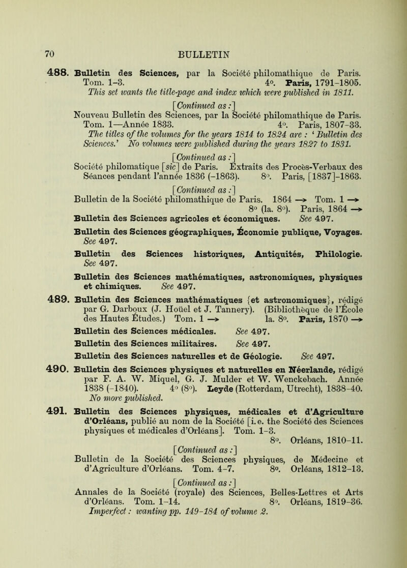 488. Bulletin des Sciences, par la Societe philomathique de Paris. Tom. 1-3. 4o. Paris, 1791-1805. This set loants the title-page and index which ivere published in 1811. [^Continued as .•] Nouveau Bulletin des Sciences, par la Societe philomathique de Paris. Tom. 1—Annee 1833. 4. Paris, 1807-33. The titles of the volumes for the years 1814 to 1824 are : ‘ Bulletin des Sciences.’ No volumes were published during the years 1827 to 1831. [Continued as:] Societe phUomatique [sic] de Paris. Extraits des Procfes-Verhaux des Seances pendant I’ann^e 1836 (-1863). 8^. Paris, [1837J-1863. [Continued as .•] Bulletin de la Societe philomathique de Paris. 1864 —> Tom. 1 —*■ 8° (la. 8°). Paris, 1864 — Bulletin des Sciences agricoles et economiques. See 497. Bulletin des Sciences geographiques, ^conomie publique. Voyages. See 497. Bulletin des Sciences historiques, Antiquites, Fhilologie. See 497. Bulletin des Sciences mathematiques, astronomiques, physiques et chimiques. See 497. 489. Bulletin des Sciences mathematiques (et astronomiques}, redige par G. Darboux (J. Hoiiel et J. Tannery). (Bibliothfeque de I’ilcole des Hautes Etudes.) Tom. 1 la. 8®. Paris, 1870 —» Bulletin des Sciences m6dicales. See 497. Bulletin des Sciences militaires. See 497. Bulletin des Sciences naturelles et de Geologie. See 497. 490. Bulletin des Sciences physiques et naturelles en Neerlande, redige par F. A. W. Miquel, G. J. Mulder et W. Wenckebach. Annee 1838 (-1840). 4° (8°). Leyde (Rotterdam, Utrecht), 1838-40. No more published. 491. Bulletin des Sciences physiques, m6dicales et d’Agriculture d’Orleans, publie au nom de la Societe [i. e. the Societe des Sciences physiques et medicales d’Orleans]. Tom. 1-3. 8“. Orleans, 1810-11. [Continued as .•] Bulletin de la Societe des Sciences physiques, de Medecine et d’Agriculture d’Orleans. Tom. 4-7. 8“. Orleans, 1812-13. [Continued as .•] Annales de la Societe (royale) des Sciences, Belles-Lettres et Arts d’Orleans. Tom. 1-14. 8'\ Orleans, 1819-36. Imperfect: loanting pp. 149-184 of volume 2.