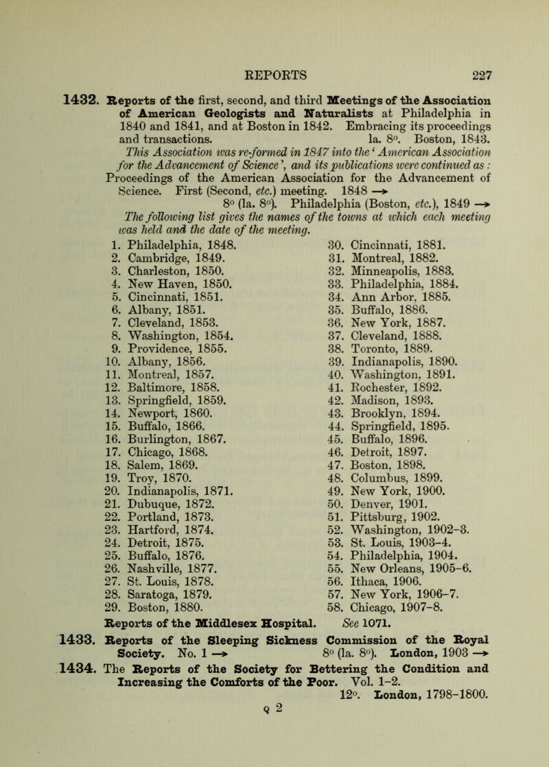 1432. Reports of the first, second, and third Meetings of the Association of American Geologists and Naturalists at Philadelphia in 1840 and 1841, and at Boston in 1842. Embracing its proceedings and transactions. la. 8°. Boston, 1843. This Association teas re-formed in 1847 into the ‘ American Association for the Advancement of Science and its puhlications tcere continued as: Proceedings of the American Association for the Advancement of Science. First (Second, etc.) meeting. 1848 —*■ 8° (la. 8'’). Philadelphia (Boston, etc.), 1849 —* The foUoiving list gives the names of the toums at tvhich each meeting was held and the date of the meeting. 1. Philadelphia, 1848. 30. 2. Cambridge, 1849. 31. 3. Charleston, 1850. 32. 4. New Haven, 1850. 33. 5. Cincinnati, 1851. 34. 6. Albany, 1851. 35. 7. Cleveland, 1853. 36. 8. Washington, 1854. 37. 9. Providence, 1855. 38. 10. Albany, 1856. 39. 11. Montreal, 1857. 40. 12. Baltimore, 1858. 41. 13. Springfield, 1859. 42. 14. Newport, 1860. 43. 15. Buffalo, 1866. 44. 16. Burlin^on, 1867. 45. 17. Chicago, 1868. 46. 18. Salem, 1869. 47. 19. Troy, 1870. 48. 20. Indianapolis, 1871. 49. 21. Dubuque, 1872. 50. 22. Portland, 1873. 51. 23. Hartford, 1874. 52. 24. Detroit, 1875. 53. 25. Buffalo, 1876. 54. 26. Nashville, 1877. 55. 27. St. Louis, 1878. 56. 28. Saratoga, 1879. 57. 29. Boston, 1880. 58. Cincinnati, 1881. Montreal, 1882. Minneapolis, 1883. Philadelphia, 1884. Ann Arbor, 1885. Buffalo, 1886. New York, 1887. Cleveland, 1888. Toronto, 1889. Indianapolis, 1890. Washington, 1891. Rochester, 1892. Madison, 1893. Brooklyn, 1894. Spi’ingfield, 1895. Buffalo, 1896. Detroit, 1897. Boston, 1898. Columbus, 1899. New York, 1900. Denver, 1901. Pittsburg, 1902. Washington, 1902-3. St. Louis, 1903-4. Philadelphia, 1904. New Orleans, 1905-6. Ithaca, 1906. New York, 1906-7. Chicago, 1907-8. Reports of the Middlesex Hospital. See 1071. 1433. Reports of the Sleeping Sickness Commission of the Royal Society. No. 1 —> 8° (la. 8°). London, 1903 —*• 1434. The Reports of the Society for Bettering the Condition and Increasing the Comforts of the Poor. Yol. 1-2. 12°. London, 1798-1800. 9 2