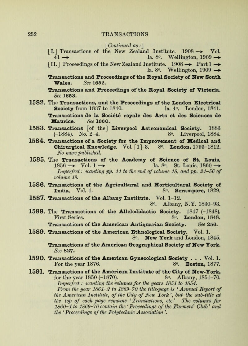 [^Continued as;] [I,] Transactions of the New Zealand Institute. 1908 —*■ Vol. 41 —> la. 8°. Wellington, 1909 —*■ [II. ] Proceedings of the New Zealand Institute. 1908 —> Part 1 —♦ la. 8°. Wellington, 1909 —*■ Transactions and Proceedings of the Royal Society of New South Wales. See 1662. Transactions and Proceedings of the Royal Society of Victoria. See 1653. 1582. The Transactions, and the Proceedings of the London Electrical Society from 1837 to 1840. la. 4°. London, 1841. Transactions de la Societe royale des Arts et des Sciences de Maurice. See 1660. 1583. Transactions [of the] Liverpool Astronomical Society. 1883 (-1884). No. 2-4. 8°. Liverpool, 1884. 1584. Transactions of a Society for the Improvement of Medical and Chirurgical Knowledge. Vol. [l]-3. 8°. London, 1793-1812. No more published. 1585. The Transactions of the Academy of Science of St. Louis. 1856 —> Vol. 1 —> la. 8®. St. Louis, 1860 —* Imperfect: wanting pp, 11 to the end of volume 18, andpp. 21-56 of volume 19. 1586. Transactions of the Agricultural and Horticultural Society of India. Vol. 1. 8°. Serampore, 1829. 1587. Transactions of the Albany Institute. Vol. 1-12. 80. Albany, N.Y. 1830-93. 1588. The Transactions of the Allelodidactic Society. 1847 (-1848). First Series. 8°. London, 1848. Transactions of the American Antiquarian Society. See 256. 1589. Transactions of the American Ethnological Society. Vol. 1. 8°. New York and London, 1845. Transactions of the American Geographical Society of New York. See 827. 1590. Transactions of the American Gynecological Society . . . Vol. 1. For the year 1876. 8°. Boston, 1877. 1591. Transactions of the American Institute of the City of New-York, for the year 1850 (-1870). 8®. Albany, 1851-70. Imperfect: tvanting the volumes for the years 1851 to 1854. From the year 1861-2 to 1869-70 the title-page is ‘ Ammal R^ort of the American Institute, of the City of Neiv York’, but the sub-title at the top of each page remains ‘ Transactions, etc.’ The volumes for 1860-1 to 1869-70 contain the 'Proceedings of the Farmers’ Club ’ and the 'Proceedings of the Polytechnic Association ’.