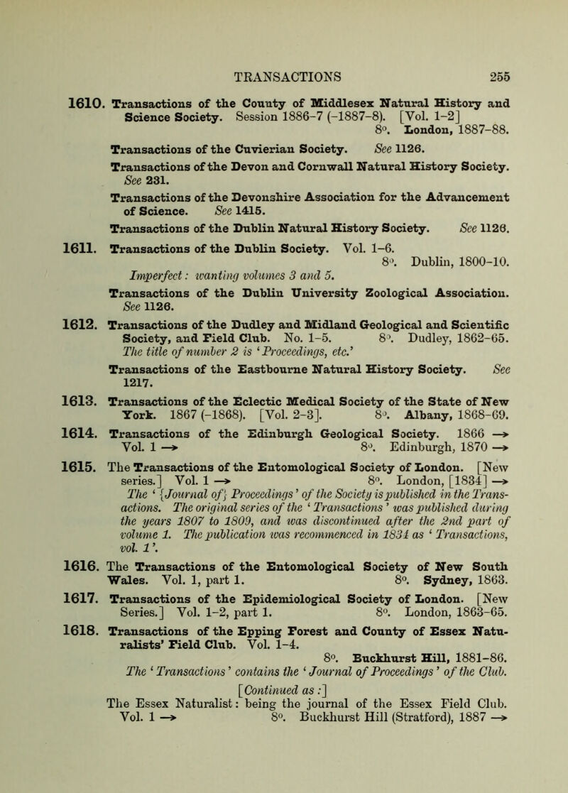 1610. Transactions of the County of Middlesex Natural History and Science Society. Session 1886-7 (-1887-8). [Vol. 1-2] 8°. London, 1887-88. Transactions of the Cuvierian Society. See 1126. Transactions of the Devon and Cornwall Natural History Society. See 231. Transactions of the Devonshire Association for the Advancement of Science. See 1415. Transactions of the Dublin Natural History Society. See 1126. 1611. Transactions of the Dublin Society. Vol. 1-6. 8‘>. Dublin, 1800-10. Imperfect: icanting volumes 3 and 5. Transactions of the Dublin University Zoological Association. See 1126. 1612. Transactions of the Dudley and Midland Geological and Scientific Society, and Field Club. No. 1-5. 8\ Dudley, 1862-65. The title of number 2 is ^Proceedings, etc.’ Transactions of the Eastbourne Natural History Society. See 1217. 1613. Transactions of the Eclectic Medical Society of the State of New York. 1867 (-1868). [Vol. 2-3]. 8^>. Albany, 1868-69. 1614. Transactions of the Edinburgh Geological Society. 1866 —> Vol. 1 —*■ 8>^. Edinburgh, 1870 —» 1615. The Transactions of the Entomological Society of London. [New series.] Vol. 1 —» 8'’. London, [1834] —» The ‘ {Journal of\ Proceedings’ of the Society is published in the Trans- actions. The original series of the ‘ Transactions ’ teas published during the years 1807 to 1809, and teas discontinued after the 2nd part of volume 1. The publication teas recommenced in 1831 as ‘ Transactions, vol. 1 ’. 1616. The Transactions of the Entomological Society of New South Wales. Vol. 1, part 1. 8°. Sydney, 1863. 1617. Transactions of the Epidemiological Society of London. [New Series.] Vol. 1-2, part 1. 8°. London, 1863-65. 1618. Transactions of the Epping Forest and County of Essex Natu- ralists’ Field Club. Vol. 1-4. 80 Buckhurst Hill, 1881-86. The ‘ Transactions ’ contains the ‘ Journal of Proceedings ’ of the Club. [Continued as:] The Essex Naturalist; being the journal of the Essex Field Club. Vol. 1 —» 8®. Buckhurst Hill (Stratford), 1887 —>