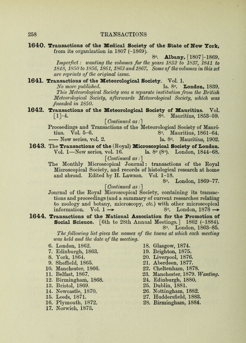 1640. Transactions of the Medical Society of the State of New York, from its organization in 1807 (-1869). 8°. Albany, [1807J-1869. Imperfect: wanting tlve volumes for the years 1832 to 1837, 1841 to 1848,1850 to 1856,1861,1863 and 1867. Some of the volumes in this set are reprints of the original issue. 1641. Transactions of the Meteorological Society. Yol. 1. No more published. la. 8®. London, 1839. This Meteorological Society was a separate institution from the British Meteorological Society, afterwards Meteorological Society, which was founded in 1850. 1642. Transactions of the Meteorological Society of Mauritius. Vol. [l]-4. 8®. Mauritius, 1853-59. [^Continued as;] Proceedings and Transactions of the Meteorological Society of Mauri- tius. Vol. 5-6. 8°. Mauritius, 1861-64. New series, vol. 2. la. 8°. Mauritius, 1902. 1643. The Transactions of the (Eoyal) Microscopical Society of London. Vol. 1—New series, vol. 16. la. 8° (8°). London, 1844-68. [^Continued as;] The Monthly Microscopical Journal: transactions of the Eoyal Microscopical Society, and records of histological research at home and abroad. Edited by H. Lawson. Vol. 1-18. 8°. London, 1869-77. [Continued as;] Journal of the Eoyal Microscopical Society, containing its transac- tions and proceedings (and a summary of current researches relating to zoology and botany, microscopy, etc.) with other microscopical information. Vol. 1 —» 8°. London, 1878 —* 1644. Transa.ctions of the National Association for the Promotion of Social Science. [6th to 28th Annual Meetings.] 1862 (-1884). 8°. London, 1863-85. The following list gives the names of the towns at which each meeting was held and the date of the meeting. 6. London, 1862. 7. Edinburgh, 1863. 8. York, 1864. 9. Sheffield, 1865. 10. Manchester, 1866. 11. Belfast, 1867. 12. Birmingham, 1868. 13. Bristol, 1869. 14. Newcastle, 1870. 15. Leeds, 1871. 16. Plymouth, 1872. 17. Norwich, 1873. 18. Glasgow, 1874. 19. Brighton, 1875. 20. Liverpool, 1876. 21. Aberdeen, 1877. 22. Cheltenham, 1878. 23. Manchester, 1879. Wanting. 24. Edinburgh, 1880. 25. Dublin, 1881. 26. Nottingham, 1882. 27. Huddersfield, 1883. 28. Birmingham, 1884.