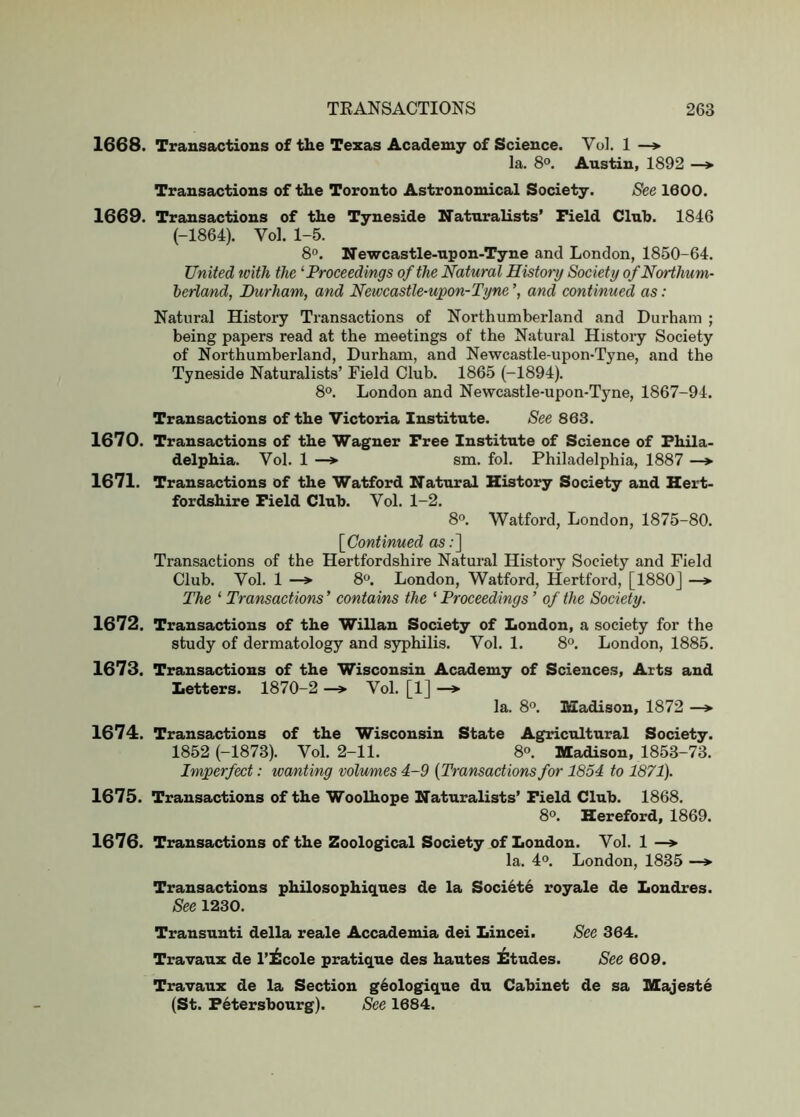 1668. Transactions of tlie Texas Academy of Science. Vol. 1 —> la. 8°. Austin, 1892 —* Transactions of tlie Toronto Astronomical Society. See 1600. 1669. Transactions of the Tyneside Naturalists’ Field Club. 1846 (-1864). Vol. 1-5. 8». Newcastle-upon-Tyne and London, 1850-64. United with the ^Proceedings of the Natural History Society of Northum- berland, Durham, and Newcastle-upon-Tyne % and continued as: Natural History Transactions of Northumberland and Durham ; being papers read at the meetings of the Natural History Society of Northumberland, Durham, and Newcastle-upon-Tyne, and the Tyneside Naturalists’ Field Club. 1865 (-1894). 8°. London and Newcastle-upon-Tyne, 1867-94. Transactions of the Victoria Institute. See 863. 1670. Transactions of the Wagner Free Institute of Science of Phila- delphia. Vol. 1 sm. fol. Philadelphia, 1887 —»■ 1671. Transactions of the Watford Natural History Society and Hert- fordshire Field Club. Vol. 1-2. 8°. Watford, London, 1875-80. \_Continued as;] Transactions of the Hertfordshire Natural History Society and Field Club. Vol. 1 —* 8^. London, Watford, Hertford, [1880] —> The ‘ Transactions’ contains the 'Proceedings ’ of the Society. 1672. Transactions of the Willan Society of London, a society for the study of dermatology and syphilis. Vol. 1. 8°. London, 1885. 1673. Transactions of the Wisconsin Academy of Sciences, Arts and Letters. 1870-2 —» Vol. [1] —»• la. 8°. Madison, 1872 —»• 1674. Transactions of the Wisconsin State Agricultural Society. 1852 (-1873). Vol. 2-11. 8<>. Madison, 1853-73. Imperfect: wanting volumes 4-9 [Transactions for 1854 to 1871). 1675. Transactions of the Woolhope Naturalists’ Field Club. 1868. 8°. Hereford, 1869. 1676. Transactions of the Zoological Society of London. Vol. 1 —» la. 40. London, 1835 —»• Transactions philosophiques de la Societe royale de Londres. See 1230. Transunti della reale Accademia dei Lincei. See 364. Travaux de I’^cole pratique des hautes Etudes. See 609. Travaux de la Section g6ologique du Cabinet de sa Majeste (St. Petersbourg). See 1684.