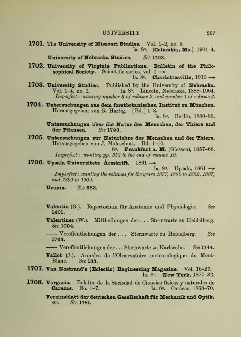 1701. The University of Missouri Studies. Vol. 1-2, no. 5. la. 8°. (Columbia, Mo.), 1901-4. University of Nebraska Studies. See 1703. 1702. University of Virginia Publications. Bulletin of the Philo- sophical Society. Scientific series, vol. 1 —»• la. 8. Charlottesville, 1910 —* 1703. University Studies. Published by the University of Nebraska. Vol. 1-4, no. 1. la. 8“. Lincoln, Nebraska, 1888-1904. Imperfect: wanting number 3 of volume 2, and number 1 of volume 3. 1704. Untersuchungen aus dem forstbotanischen Institut zu Muuchen. Herausgegeben von K. Hartig. [Bd.] 1-3. la. 8°. Berlin, 1880-83. Untersuchungen fiber die Natur des Menschen, der Thiere nnd der Pflanzen. See 1793. 1705. Untersuchungen zur Natnrlehre des Menschen nnd der Thiere. Herausgegeben von J. Moleschott. Bd. 1-10. 8°. Frankfurt a. M. (Giessen), 1857-66. Imperfect: tvanting pp. 353 to the end of volume 10. 1706. Upsala Universitets Arsskrift. 1861 —* la. 8°. Upsala, 1861 —» Imperfect: wanting the volumes for the years 1877,1880 to 1882,1887, and 1899 to 1902. Urania. See 583. Valentin (G.). Kepertorium fur Anatomie und Physiologic. See 1401. Valentiner (W.). Mittheilungen der . . . Sternwarte zu Heidelberg. See 1094. VeroffentKchungen der . . . Sternwarte zu Heidelberg. See 1744. Veroffentlichungen der ... Sternwarte zu Karlsruhe. See 1744. Vallot (J.). Annales de I’Observatoire meteorologique du Mont- Blanc. See 133. 1707. Van Nostrand’s {Eclectic} Engineering Magazine. Vol. 16-27. la. 8°. New York, 1877-82. 1708. Vargasia. Boleti'n de la Sociedad de Ciencias fi'sicas y naturales de Caracas. No. 1-7. la. 8°. Caracas, 1868-70. Vereinsblatt der dentschen Gesellschaft ffir Mechanik und Optik, etc. See 1781.