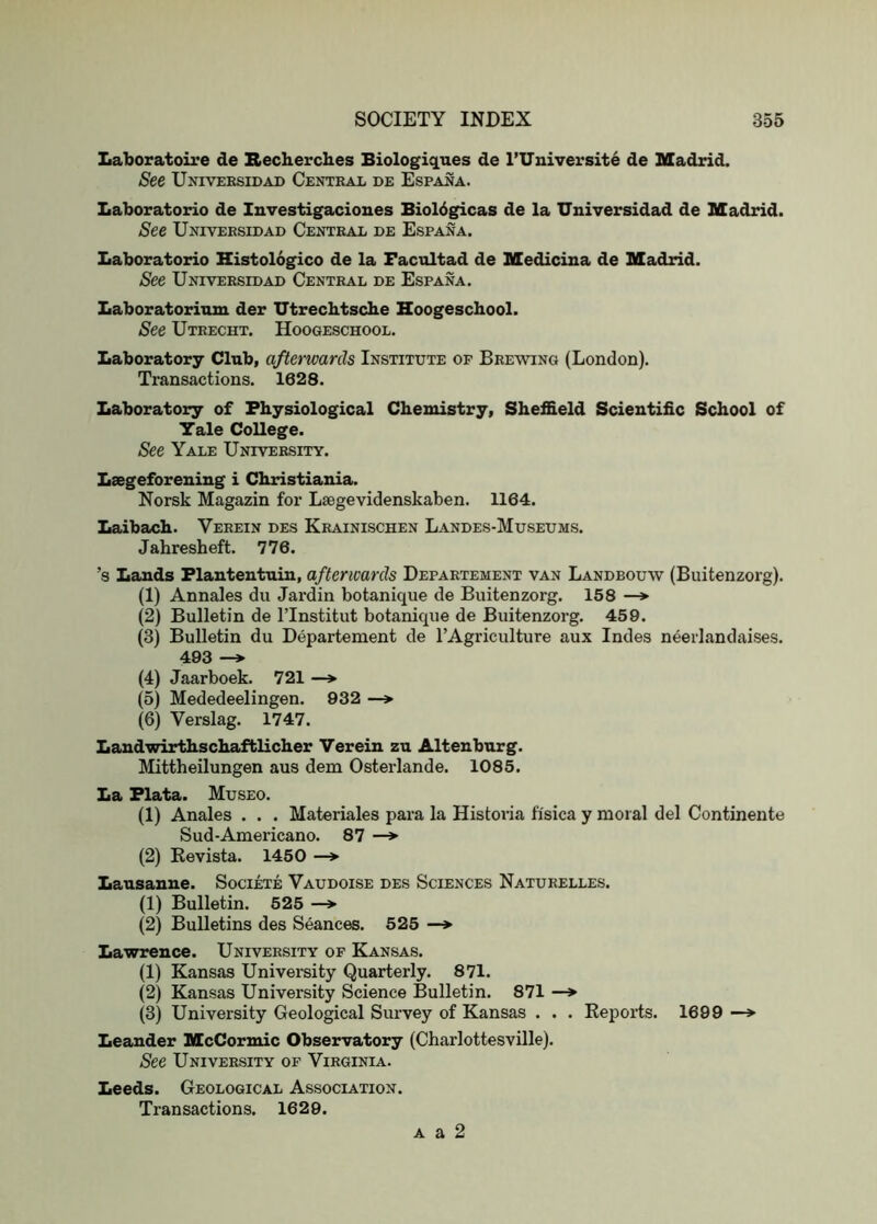 Laboratoire de Secberches Biologiques de I’Universite de Madrid. See Univeesidad Central de Espana. Laboratorio de Investigaciones Bioldgicas de la XJniversidad de Madrid. See Univeesidad Central de Espana. Laboratorio Histologico de la Facultad de Medicina de Madrid. See Univeesidad Central de Espana. Laboratorium der XJtrecbtscbe Hoogeschool. See Utrecht. Hoogeschool. Laboratory Club, afterwards Institute of Brewing (London). Transactions. 1628. Laboratory of Physiological Chemistry, Sheffield Scientific School of Yale College. See Yale University. Laegeforening i Christiania. Norsk Magazin for Laegevidenskaben. 1164. Laibach. Verein des Krainischen Landes-Museums. Jahresheft. 776. ’s Lands Flantentuin, afterwards Departement van Landbouw (Biiitenzorg). (1) Annales du Jardin botanique de Biiitenzorg. 158 —*■ (2) Bulletin de ITnstitut botanique de Biiitenzorg. 459. (3) Bulletin du Departement de I’Agriculture aux Indes neerlandaises. 493 —» (4) Jaarboek. 721 —* (5) Mededeelingen. 932 —> (6) Verslag. 1747. Landwirthschaftlicher Verein zu Altenburg. Mittheilungen aus dem Osterlande. 1085. La Plata. Museo. (1) Anales . . . Materiales para la Historia fi'sica y moral del Continente Sud-Americano. 87 —» (2) Eevista. 1450 —> Lausanne. Societe Vaudoise des Sciences Naturelles. (1) Bulletin. 525 —> (2) Bulletins des Seances. 525 —» Lawrence. University of Kansas. (1) Kansas University Quarterly. 871. (2) Kansas University Science Bulletin. 871 —> (3) University Geological Survey of Kansas . . . Reports. 1699 —* Leander McCormic Observatory (Charlottesville). See University of Virginia. Leeds. Geological Association. Transactions. 1629. A a 2