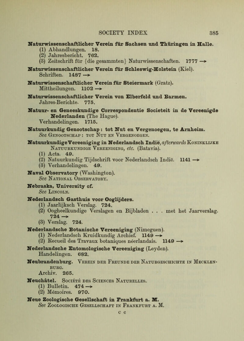 Naturwissenschaftlicher Vereiu fiir Sachsen und Thiiringen in Halle. (1) Abhandlungen. 18. (2) Jahresbericht. 762. (3) Zeitschrift fiir {die gesammten} Naturwissenschaften. 1777 —*■ Naturwissenschaftlicher Verein fiir Schleswig-Holstein (Kiel). Schriften. 1487 —»• Naturwissenschaftlicher Verein fiir Steiermark (Gratz). Mittheilungen. 1102 —> Naturwissenschaftlicher Verein von Elherfeld und Barmen. Jabres-Bericbte. 775. Natuur- en Geneeskundige Correspondentie Societeit in de Vereenigde Nederlanden (The Hague). Verhandelingen. 1715. Natuurkundig Genootschap : tot Nut en Vergenoegen, te Arnheim. See Genootschap : tot Nut en Vergenoegen. NatntirkundigeVereeniging in Nederlandsch Indie, a/^emardsKoNiNKLUKE Natuurkundige Vereeniging, etc. (Batavia). (1) Acta. 49. (2) Natuurkundig Tijdschrift voor Nederlandsch IndiS. 1141 —»■ (3) Verhandelingen. 49. Naval Observatory (Washington). See National Observatory. Nebraska, University of. See Lincoln. Nederlandsch Gasthuis voor Ooglijders. (1) Jaarlijksch Verslag. 724, (2) Oogheelkundige Verslagen en Bijbladen . . . met het Jaarverslag. 724 (3) Verslag. 724. Nederlandsche Botanische Vereeniging (Nimeguen). (1) Nederlandsch Kruidkundig Archief. 1149 —> (2) Eecueil des Travaux botaniques neerlandais. 1149 —> Nederlandsche Bntomologische Vereeniging (Leyden). Handelingen. 682. Nenbrandenburg. Verein der Freunde der Naturgeschichte in Mecklen- burg. Archiv. 265. Nenchatel. Societe des Sciences Naturelles. (1) Bulletin. 474 —^ (2) M6moires. 970. Neue Zoologische Gesellschaft in Frankfurt a. M. See Zoologische Gesellschaft in Frankfurt a. M. c c