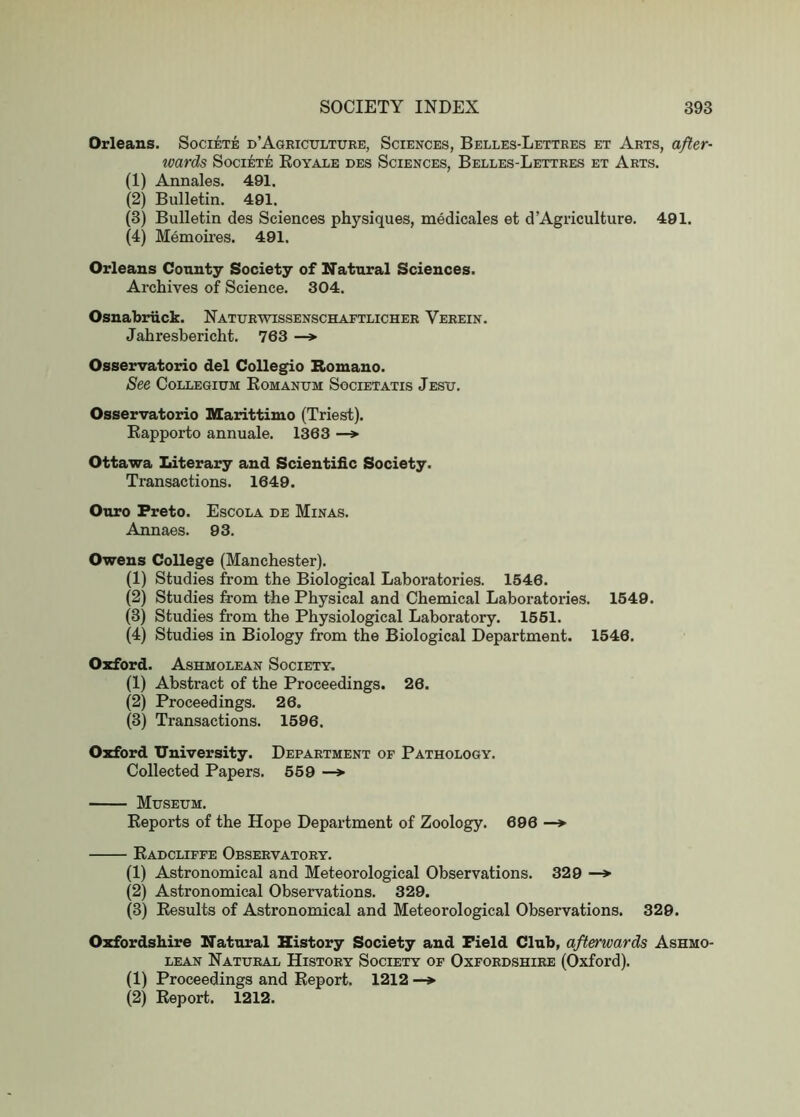 Orleans. Societe d’Agriculture, Sciences, Belles-Lettres et Arts, after- ivards Societe Koyale des Sciences, Belles-Lettres et Arts. (1) Annales. 491. (2) Bulletin. 491. (3) Bulletin des Sciences physiques, medicales et d Agriculture. 491. (4) Memoires. 491. Orleans County Society of Natural Sciences. Archives of Science. 304. Osnabriick. Naturwissenschaftlicher Verein. Jahresbericht. 763 —» Osservatorio del Collegio Bomano. See Collegium Komanum Societatis Jesu. Osservatorio Marittimo (Triest). Eapporto annuale. 1363 —*■ Ottawa Literary and Scientific Society. Transactions. 1649. Ouro Preto. Escola de Minas. Annaes. 93. Owens College (Manchester). (1) Studies from the Biological Laboratories. 1646. (2) Studies from the Physical and Chemical Laboratories. 1549. (3) Studies from the Physiological Laboratory. 1661. (4) Studies in Biology from the Biological Department. 1546. Oxford. Ashmolean Society, (1) Abstract of the Proceedings. 26. (2) Proceedings. 26. (3) Transactions. 1596. Oxford University. Department of Pathology. Collected Papers. 669 —*• Museum. Reports of the Hope Department of Zoology. 696 — Eadcliffe Observatory. (1) Astronomical and Meteorological Observations. 329 (2) Astronomical Observations. 329. (3) Results of Astronomical and Meteorological Observations. 329. Oxfordshire Natural History Society and Field Club, afterwards Ashmo- lean Natural History Society of Oxfordshire (Oxford). (1) Proceedings and Report. 1212 —» (2) Report. 1212.