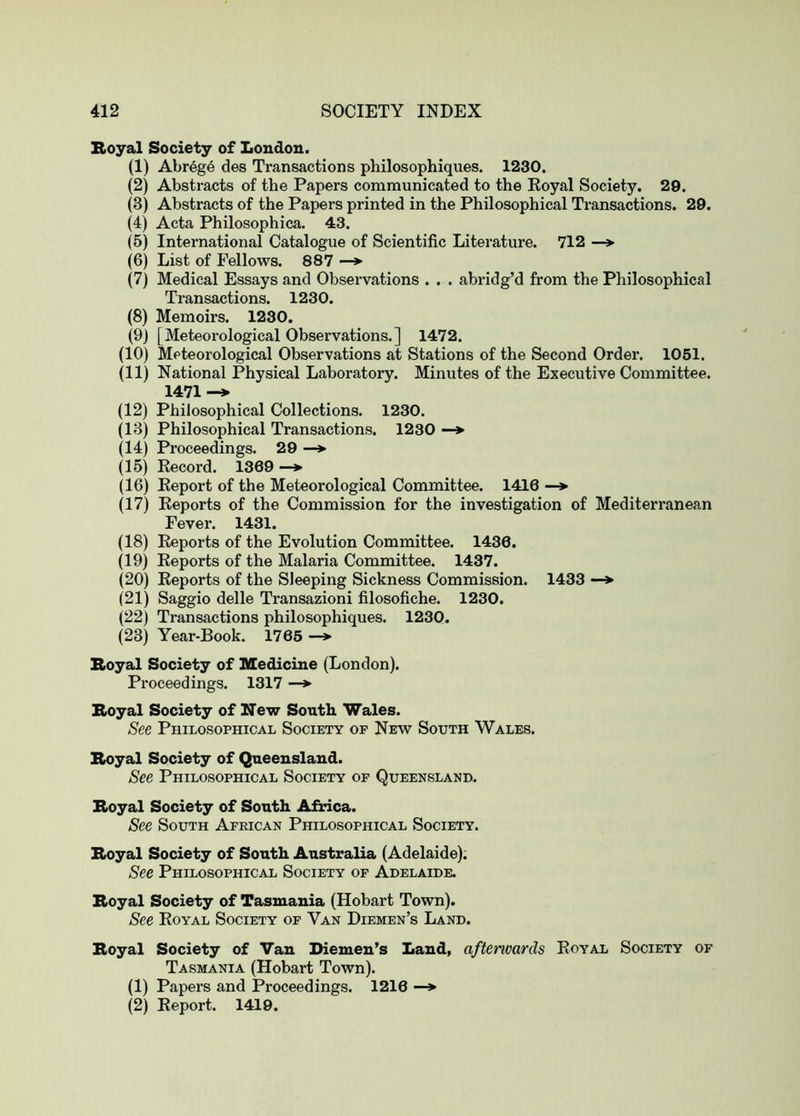 Boyal Society of Loudon. (1) Abreg6 des Transactions philosophiques. 1230. (2) Abstracts of the Papers communicated to the Royal Society. 29. (3) Abstracts of the Papers printed in the Philosophical Transactions. 29. (4) Acta Philosophica. 43. (5) International Catalogue of Scientific Literature. 712 —> (6) List of Fellows. 887 —*■ (7) Medical Essays and Observations . . . abridg’d from the Philosophical Transactions. 1230. (8) Memoirs. 1230. (9) [Meteorological Observations.] 1472. (10) Meteorological Observations at Stations of the Second Order. 1061. (11) National Physical Laboratory. Minutes of the Executive Committee. 1471 (12) Philosophical Collections. 1230. (13) Philosophical Transactions. 1230 —» (14) Proceedings. 29 —> (15) Record. 1369 —*■ (16) Report of the Meteorological Committee. 1416 —♦ (17) Reports of the Commission for the investigation of Mediterranean Fever. 1431. (18) Reports of the Evolution Committee. 1436. (19) Reports of the Malaria Committee. 1437. (20) Reports of the Sleeping Sickness Commission. 1433 —> (21) Saggio delle Transazioni filosofiche. 1230. (22) Transactions philosophiques. 1230. (23) Year-Book. 1765 —*■ Boyal Society of Medicine (London). Proceedings. 1317 —*• Royal Society of New South Wales. See Philosophical Society of New South Wales. Royal Society of Queensland. See Philosophical Society of Queensland. Royal Society of South Afnca. See South African Philosophical Society. Royal Society of South Australia (Adelaide); See Philosophical Society of Adelaide. Royal Society of Tasmania (Hobart Town). See Royal Society of Van Diemen’s Land. Royal Society of Van Diemen’s Laud, aftenvards Royal Society of Tasmania (Hobart Town). (1) Papers and Proceedings. 1216 —*■ (2) Report. 1419.